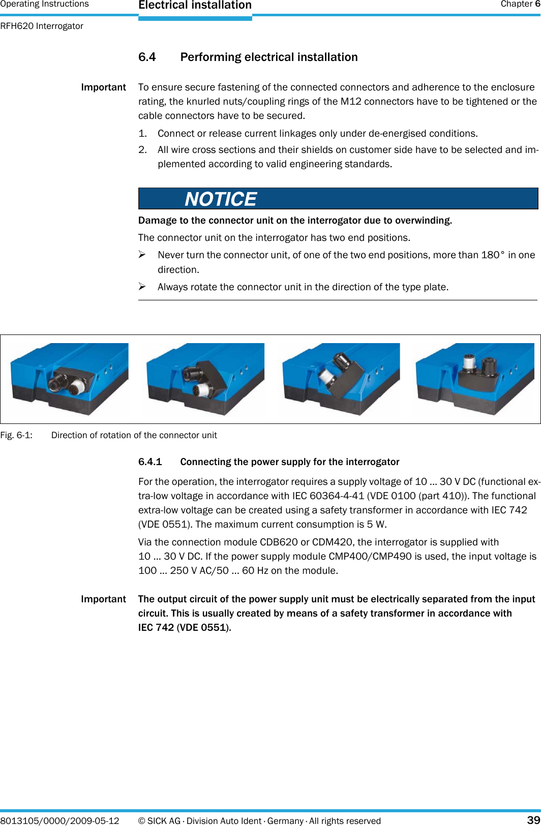 Operating Instructions  Chapter 6RFH620 InterrogatorElectrical installation8013105/0000/2009-05-12 © SICK AG · Division Auto Ident · Germany · All rights reserved 396.4 Performing electrical installationImportant To ensure secure fastening of the connected connectors and adherence to the enclosure rating, the knurled nuts/coupling rings of the M12 connectors have to be tightened or the cable connectors have to be secured.1. Connect or release current linkages only under de-energised conditions.2. All wire cross sections and their shields on customer side have to be selected and im-plemented according to valid engineering standards.Fig. 6-1: Direction of rotation of the connector unit6.4.1 Connecting the power supply for the interrogatorFor the operation, the interrogator requires a supply voltage of 10 ... 30 V DC (functional ex-tra-low voltage in accordance with IEC 60364-4-41 (VDE 0100 (part 410)). The functional extra-low voltage can be created using a safety transformer in accordance with IEC 742 (VDE 0551). The maximum current consumption is 5 W.Via the connection module CDB620 or CDM420, the interrogator is supplied with 10 ... 30 V DC. If the power supply module CMP400/CMP490 is used, the input voltage is 100 ... 250 V AC/50 ... 60 Hz on the module.Important The output circuit of the power supply unit must be electrically separated from the input circuit. This is usually created by means of a safety transformer in accordance with IEC 742 (VDE 0551).Damage to the connector unit on the interrogator due to overwinding.The connector unit on the interrogator has two end positions.&gt;Never turn the connector unit, of one of the two end positions, more than 180° in one direction.&gt;Always rotate the connector unit in the direction of the type plate.