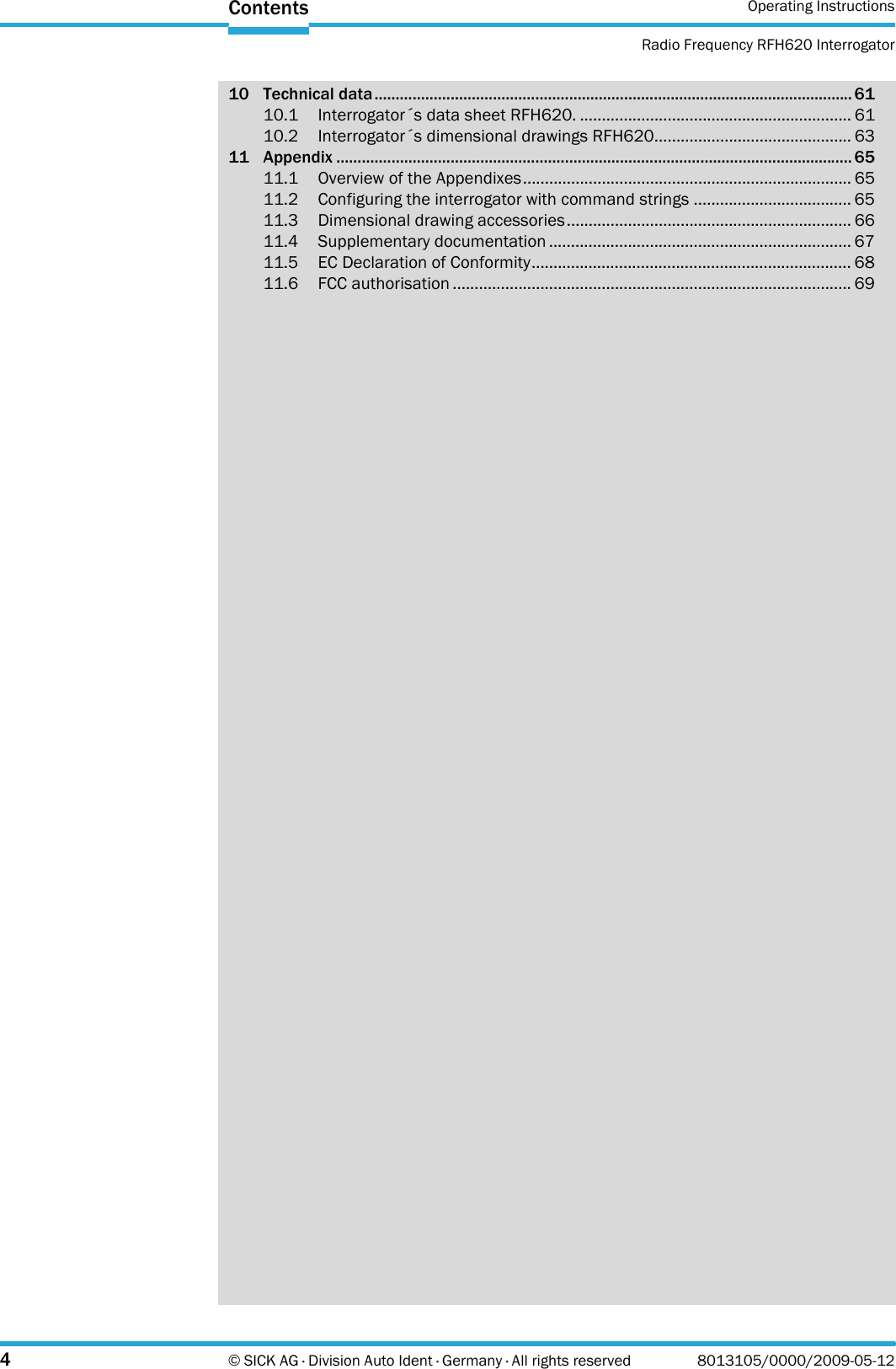 Operating InstructionsRadio Frequency RFH620 Interrogator4© SICK AG · Division Auto Ident · Germany · All rights reserved 8013105/0000/2009-05-12Contents10 Technical data................................................................................................................. 6110.1 Interrogator´s data sheet RFH620. .............................................................. 6110.2 Interrogator´s dimensional drawings RFH620............................................. 6311 Appendix .......................................................................................................................... 6511.1 Overview of the Appendixes........................................................................... 6511.2 Configuring the interrogator with command strings .................................... 6511.3 Dimensional drawing accessories................................................................. 6611.4 Supplementary documentation ..................................................................... 6711.5 EC Declaration of Conformity......................................................................... 6811.6 FCC authorisation ........................................................................................... 69