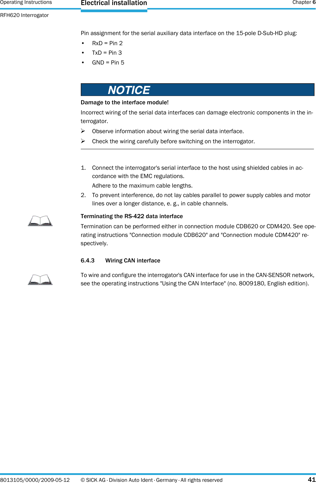 Operating Instructions  Chapter 6RFH620 InterrogatorElectrical installation8013105/0000/2009-05-12 © SICK AG · Division Auto Ident · Germany · All rights reserved 41Pin assignment for the serial auxiliary data interface on the 15-pole D-Sub-HD plug:•RxD = Pin 2• TxD = Pin 3•GND = Pin 51. Connect the interrogator&apos;s serial interface to the host using shielded cables in ac-cordance with the EMC regulations.Adhere to the maximum cable lengths.2. To prevent interference, do not lay cables parallel to power supply cables and motor lines over a longer distance, e. g., in cable channels.6.4.3 Wiring CAN interfaceDamage to the interface module!Incorrect wiring of the serial data interfaces can damage electronic components in the in-terrogator.&gt;Observe information about wiring the serial data interface.&gt;Check the wiring carefully before switching on the interrogator.ImportantTerminating the RS-422 data interfaceTermination can be performed either in connection module CDB620 or CDM420. See ope-rating instructions &quot;Connection module CDB620&quot; and &quot;Connection module CDM420&quot; re-spectively.ImportantTo wire and configure the interrogator&apos;s CAN interface for use in the CAN-SENSOR network, see the operating instructions &quot;Using the CAN Interface&quot; (no. 8009180, English edition).