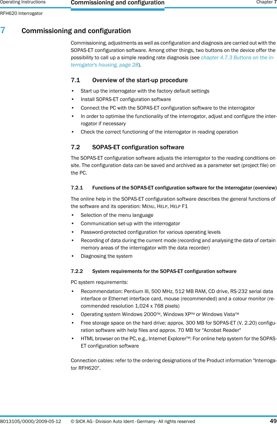 Operating Instructions  Chapter 7RFH620 InterrogatorCommissioning and configuration8013105/0000/2009-05-12 © SICK AG · Division Auto Ident · Germany · All rights reserved 497Commissioning and configurationCommissioning, adjustments as well as configuration and diagnosis are carried out with the SOPAS-ET configuration software. Among other things, two buttons on the device offer the possibility to call up a simple reading rate diagnosis (see chapter 4.7.3 Buttons on the in-terrogator&apos;s housing, page 28).7.1 Overview of the start-up procedure• Start up the interrogator with the factory default settings• Install SOPAS-ET configuration software• Connect the PC with the SOPAS-ET configuration software to the interrogator• In order to optimise the functionality of the interrogator, adjust and configure the inter-rogator if necessary• Check the correct functioning of the interrogator in reading operation7.2 SOPAS-ET configuration softwareThe SOPAS-ET configuration software adjusts the interrogator to the reading conditions on site. The configuration data can be saved and archived as a parameter set (project file) on the PC.7.2.1 Functions of the SOPAS-ET configuration software for the interrogator (overview)The online help in the SOPAS-ET configuration software describes the general functions of the software and its operation: MENU, HELP, HELP F1• Selection of the menu language  • Communication set-up with the interrogator• Password-protected configuration for various operating levels• Recording of data during the current mode (recording and analysing the data of certain memory areas of the interrogator with the data recorder)• Diagnosing the system7.2.2 System requirements for the SOPAS-ET configuration softwarePC system requirements:• Recommendation: Pentium III, 500 MHz, 512 MB RAM, CD drive, RS-232 serial data interface or Ethernet interface card, mouse (recommended) and a colour monitor (re-commended resolution 1,024 x 768 pixels)• Operating system Windows 2000TM, Windows XPTM or Windows VistaTM• Free storage space on the hard drive: approx. 300 MB for SOPAS-ET (V. 2.20) configu-ration software with help files and approx. 70 MB for &quot;Acrobat Reader&quot;• HTML browser on the PC, e.g., Internet ExplorerTM: For online help system for the SOPAS-ET configuration softwareConnection cables: refer to the ordering designations of the Product information &quot;Interroga-tor RFH620&quot;.