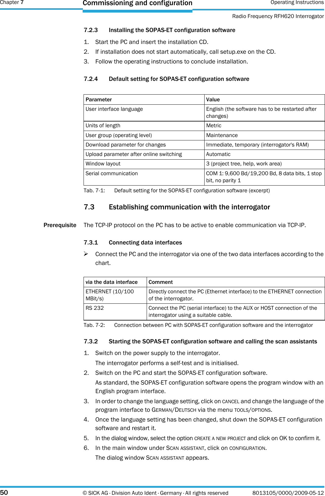 Chapter 7 Operating InstructionsRadio Frequency RFH620 Interrogator50 © SICK AG · Division Auto Ident · Germany · All rights reserved 8013105/0000/2009-05-12Commissioning and configuration7.2.3 Installing the SOPAS-ET configuration software1. Start the PC and insert the installation CD.2. If installation does not start automatically, call setup.exe on the CD.3. Follow the operating instructions to conclude installation.7.2.4 Default setting for SOPAS-ET configuration softwareTab. 7-1: Default setting for the SOPAS-ET configuration software (excerpt)7.3 Establishing communication with the interrogatorPrerequisite The TCP-IP protocol on the PC has to be active to enable communication via TCP-IP.7.3.1 Connecting data interfaces&gt;Connect the PC and the interrogator via one of the two data interfaces according to the chart.Tab. 7-2: Connection between PC with SOPAS-ET configuration software and the interrogator7.3.2 Starting the SOPAS-ET configuration software and calling the scan assistants1. Switch on the power supply to the interrogator.The interrogator performs a self-test and is initialised.2. Switch on the PC and start the SOPAS-ET configuration software.As standard, the SOPAS-ET configuration software opens the program window with an English program interface.3. In order to change the language setting, click on CANCEL and change the language of the program interface to GERMAN/DEUTSCH via the menu TOOLS/OPTIONS.4. Once the language setting has been changed, shut down the SOPAS-ET configuration software and restart it.5. In the dialog window, select the option CREATE A NEW PROJECT and click on OK to confirm it.6. In the main window under SCAN ASSISTANT, click on CONFIGURATION.The dialog window SCAN ASSISTANT appears.Parameter ValueUser interface language English (the software has to be restarted after changes)Units of length MetricUser group (operating level) MaintenanceDownload parameter for changes Immediate, temporary (interrogator&apos;s RAM)Upload parameter after online switching AutomaticWindow layout 3 (project tree, help, work area)Serial communication COM 1: 9,600 Bd/19,200 Bd, 8 data bits, 1 stop bit, no parity 1via the data interface CommentETHERNET (10/100 MBit/s)Directly connect the PC (Ethernet interface) to the ETHERNET connection of the interrogator.RS 232 Connect the PC (serial interface) to the AUX or HOST connection of the interrogator using a suitable cable.