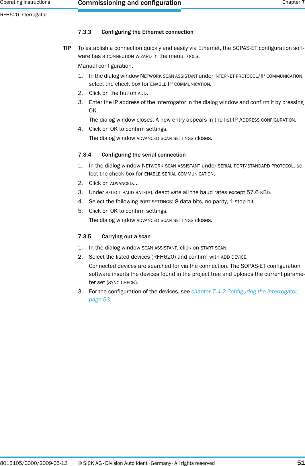 Operating Instructions  Chapter 7RFH620 InterrogatorCommissioning and configuration8013105/0000/2009-05-12 © SICK AG · Division Auto Ident · Germany · All rights reserved 517.3.3 Configuring the Ethernet connectionTIP To establish a connection quickly and easily via Ethernet, the SOPAS-ET configuration soft-ware has a CONNECTION WIZARD in the menu TOOLS.Manual configuration:1. In the dialog window NETWORK SCAN ASSISTANT under INTERNET PROTOCOL/IP COMMUNICATION, select the check box for ENABLE IP COMMUNICATION.2. Click on the button ADD.3. Enter the IP address of the interrogator in the dialog window and confirm it by pressing OK.The dialog window closes. A new entry appears in the list IP ADDRESS CONFIGURATION.4. Click on OK to confirm settings.The dialog window ADVANCED SCAN SETTINGS closes.7.3.4 Configuring the serial connection1. In the dialog window NETWORK SCAN ASSISTANT under SERIAL PORT/STANDARD PROTOCOL, se-lect the check box for ENABLE SERIAL COMMUNICATION.2. Click on ADVANCED....3. Under SELECT BAUD RATE(S), deactivate all the baud rates except 57.6 KBD.4. Select the following PORT SETTINGS: 8 data bits, no parity, 1 stop bit.5. Click on OK to confirm settings.The dialog window ADVANCED SCAN SETTINGS closes.7.3.5 Carrying out a scan1. In the dialog window SCAN ASSISTANT, click on START SCAN.2. Select the listed devices (RFH620) and confirm with ADD DEVICE.Connected devices are searched for via the connection. The SOPAS-ET configuration software inserts the devices found in the project tree and uploads the current parame-ter set (SYNC CHECK).3. For the configuration of the devices, see chapter 7.4.2 Configuring the interrogator, page 53.