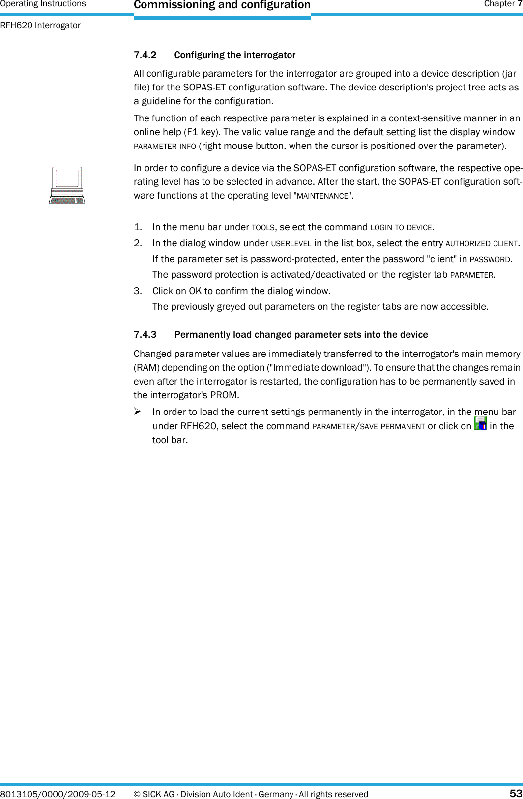 Operating Instructions  Chapter 7RFH620 InterrogatorCommissioning and configuration8013105/0000/2009-05-12 © SICK AG · Division Auto Ident · Germany · All rights reserved 537.4.2 Configuring the interrogatorAll configurable parameters for the interrogator are grouped into a device description (jar file) for the SOPAS-ET configuration software. The device description&apos;s project tree acts as a guideline for the configuration.The function of each respective parameter is explained in a context-sensitive manner in an online help (F1 key). The valid value range and the default setting list the display window PARAMETER INFO (right mouse button, when the cursor is positioned over the parameter).1. In the menu bar under TOOLS, select the command LOGIN TO DEVICE.2. In the dialog window under USERLEVEL in the list box, select the entry AUTHORIZED CLIENT.If the parameter set is password-protected, enter the password &quot;client&quot; in PASSWORD.The password protection is activated/deactivated on the register tab PARAMETER.3. Click on OK to confirm the dialog window.The previously greyed out parameters on the register tabs are now accessible.7.4.3 Permanently load changed parameter sets into the deviceChanged parameter values are immediately transferred to the interrogator&apos;s main memory (RAM) depending on the option (&quot;Immediate download&quot;). To ensure that the changes remain even after the interrogator is restarted, the configuration has to be permanently saved in the interrogator&apos;s PROM.&gt;In order to load the current settings permanently in the interrogator, in the menu bar under RFH620, select the command PARAMETER/SAVE PERMANENT or click on   in the tool bar.NoteIn order to configure a device via the SOPAS-ET configuration software, the respective ope-rating level has to be selected in advance. After the start, the SOPAS-ET configuration soft-ware functions at the operating level &quot;MAINTENANCE&quot;.