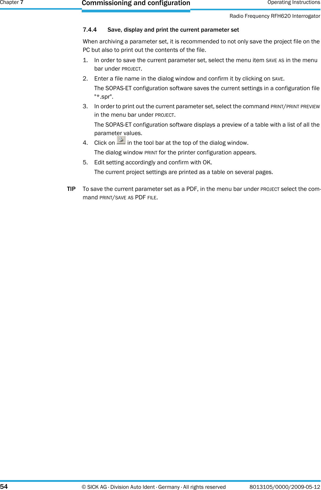 Chapter 7 Operating InstructionsRadio Frequency RFH620 Interrogator54 © SICK AG · Division Auto Ident · Germany · All rights reserved 8013105/0000/2009-05-12Commissioning and configuration7.4.4 Save, display and print the current parameter setWhen archiving a parameter set, it is recommended to not only save the project file on the PC but also to print out the contents of the file.1. In order to save the current parameter set, select the menu item SAVE AS in the menu bar under PROJECT.2. Enter a file name in the dialog window and confirm it by clicking on SAVE.The SOPAS-ET configuration software saves the current settings in a configuration file &quot;*.spr&quot;.3. In order to print out the current parameter set, select the command PRINT/PRINT PREVIEW in the menu bar under PROJECT.The SOPAS-ET configuration software displays a preview of a table with a list of all the parameter values.4. Click on   in the tool bar at the top of the dialog window.The dialog window PRINT for the printer configuration appears.5. Edit setting accordingly and confirm with OK.The current project settings are printed as a table on several pages.TIP To save the current parameter set as a PDF, in the menu bar under PROJECT select the com-mand PRINT/SAVE AS PDF FILE.