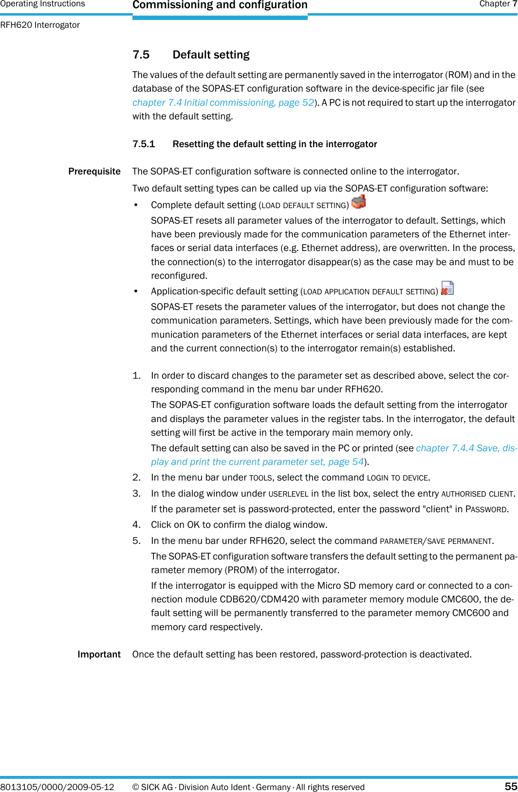 Operating Instructions  Chapter 7RFH620 InterrogatorCommissioning and configuration8013105/0000/2009-05-12 © SICK AG · Division Auto Ident · Germany · All rights reserved 557.5 Default settingThe values of the default setting are permanently saved in the interrogator (ROM) and in the database of the SOPAS-ET configuration software in the device-specific jar file (see chapter 7.4 Initial commissioning, page 52). A PC is not required to start up the interrogator with the default setting.7.5.1 Resetting the default setting in the interrogatorPrerequisite The SOPAS-ET configuration software is connected online to the interrogator.Two default setting types can be called up via the SOPAS-ET configuration software:• Complete default setting (LOAD DEFAULT SETTING) SOPAS-ET resets all parameter values of the interrogator to default. Settings, which have been previously made for the communication parameters of the Ethernet inter-faces or serial data interfaces (e.g. Ethernet address), are overwritten. In the process, the connection(s) to the interrogator disappear(s) as the case may be and must to be reconfigured. • Application-specific default setting (LOAD APPLICATION DEFAULT SETTING) SOPAS-ET resets the parameter values of the interrogator, but does not change the communication parameters. Settings, which have been previously made for the com-munication parameters of the Ethernet interfaces or serial data interfaces, are kept and the current connection(s) to the interrogator remain(s) established. 1. In order to discard changes to the parameter set as described above, select the cor-responding command in the menu bar under RFH620.The SOPAS-ET configuration software loads the default setting from the interrogator and displays the parameter values in the register tabs. In the interrogator, the default setting will first be active in the temporary main memory only.The default setting can also be saved in the PC or printed (see chapter 7.4.4 Save, dis-play and print the current parameter set, page 54).2. In the menu bar under TOOLS, select the command LOGIN TO DEVICE.3. In the dialog window under USERLEVEL in the list box, select the entry AUTHORISED CLIENT.If the parameter set is password-protected, enter the password &quot;client&quot; in PASSWORD.4. Click on OK to confirm the dialog window.5. In the menu bar under RFH620, select the command PARAMETER/SAVE PERMANENT.The SOPAS-ET configuration software transfers the default setting to the permanent pa-rameter memory (PROM) of the interrogator.If the interrogator is equipped with the Micro SD memory card or connected to a con-nection module CDB620/CDM420 with parameter memory module CMC600, the de-fault setting will be permanently transferred to the parameter memory CMC600 and memory card respectively.Important Once the default setting has been restored, password-protection is deactivated.