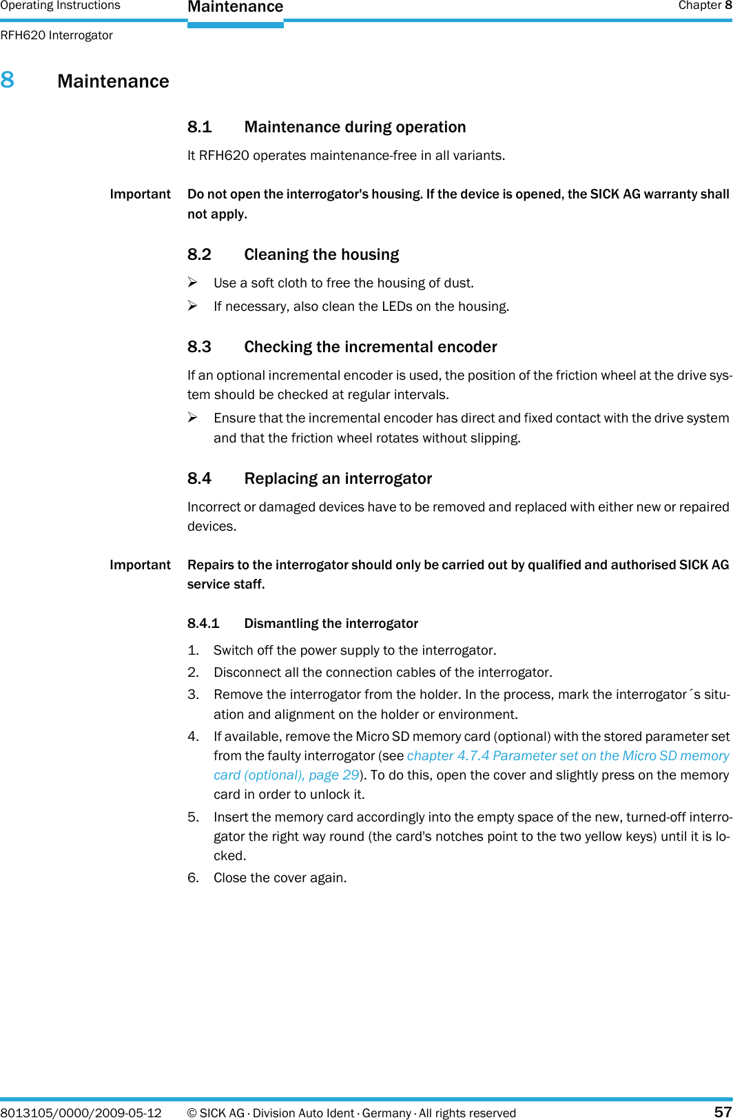 Operating Instructions  Chapter 8RFH620 InterrogatorMaintenance8013105/0000/2009-05-12 © SICK AG · Division Auto Ident · Germany · All rights reserved 578Maintenance8.1 Maintenance during operationIt RFH620 operates maintenance-free in all variants.Important Do not open the interrogator&apos;s housing. If the device is opened, the SICK AG warranty shall not apply.8.2 Cleaning the housing&gt;Use a soft cloth to free the housing of dust.&gt;If necessary, also clean the LEDs on the housing.8.3 Checking the incremental encoderIf an optional incremental encoder is used, the position of the friction wheel at the drive sys-tem should be checked at regular intervals.&gt;Ensure that the incremental encoder has direct and fixed contact with the drive system and that the friction wheel rotates without slipping.8.4 Replacing an interrogatorIncorrect or damaged devices have to be removed and replaced with either new or repaired devices.Important Repairs to the interrogator should only be carried out by qualified and authorised SICK AG service staff.8.4.1 Dismantling the interrogator1. Switch off the power supply to the interrogator.2. Disconnect all the connection cables of the interrogator.3. Remove the interrogator from the holder. In the process, mark the interrogator´s situ-ation and alignment on the holder or environment.4. If available, remove the Micro SD memory card (optional) with the stored parameter set from the faulty interrogator (see chapter 4.7.4 Parameter set on the Micro SD memory card (optional), page 29). To do this, open the cover and slightly press on the memory card in order to unlock it.5. Insert the memory card accordingly into the empty space of the new, turned-off interro-gator the right way round (the card&apos;s notches point to the two yellow keys) until it is lo-cked.6. Close the cover again.