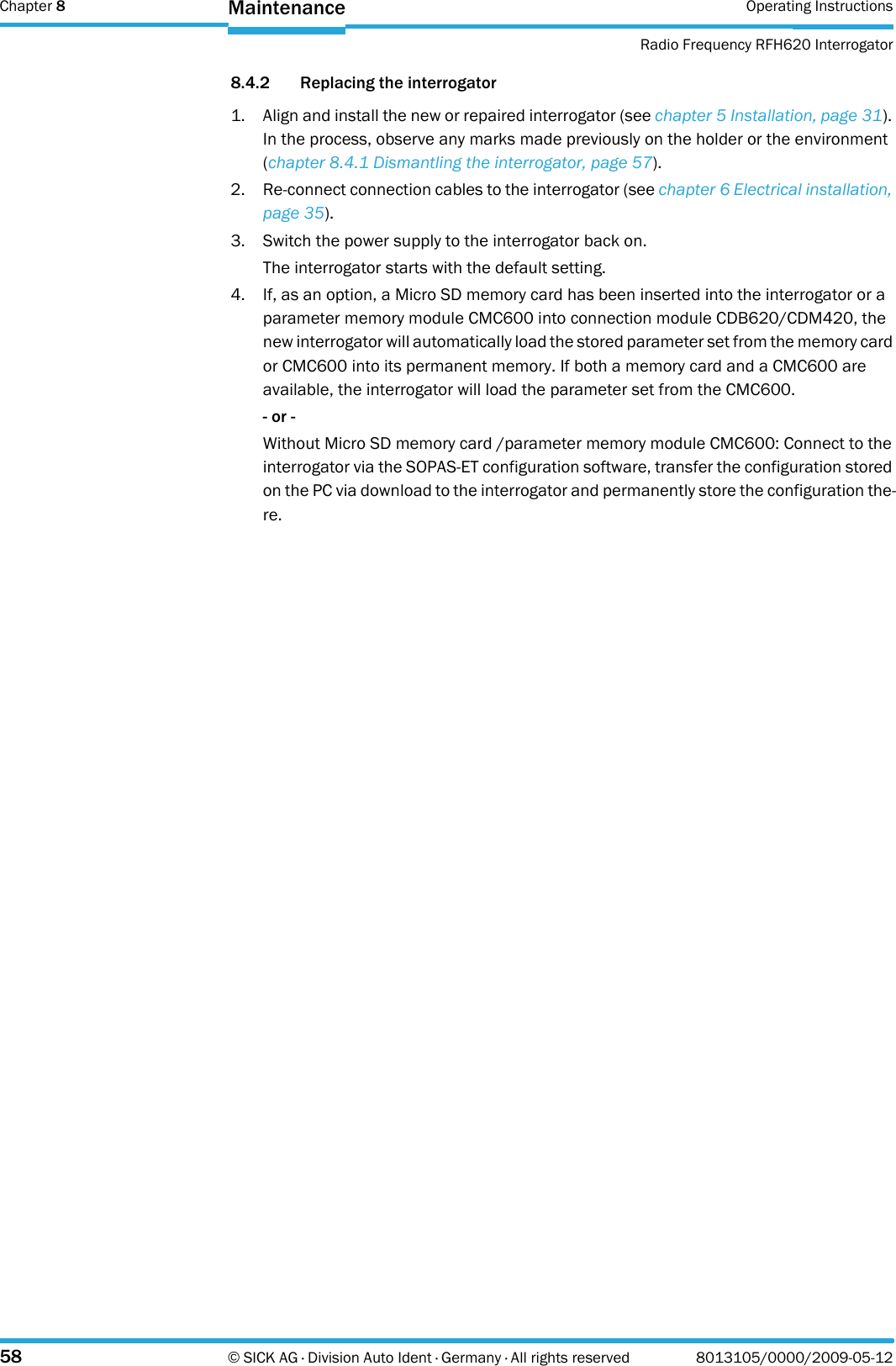 Chapter 8 Operating InstructionsRadio Frequency RFH620 Interrogator58 © SICK AG · Division Auto Ident · Germany · All rights reserved 8013105/0000/2009-05-12Maintenance8.4.2 Replacing the interrogator1. Align and install the new or repaired interrogator (see chapter 5 Installation, page 31). In the process, observe any marks made previously on the holder or the environment (chapter 8.4.1 Dismantling the interrogator, page 57).2. Re-connect connection cables to the interrogator (see chapter 6 Electrical installation, page 35).3. Switch the power supply to the interrogator back on.The interrogator starts with the default setting.4. If, as an option, a Micro SD memory card has been inserted into the interrogator or a parameter memory module CMC600 into connection module CDB620/CDM420, the new interrogator will automatically load the stored parameter set from the memory card or CMC600 into its permanent memory. If both a memory card and a CMC600 are available, the interrogator will load the parameter set from the CMC600.- or -Without Micro SD memory card /parameter memory module CMC600: Connect to the interrogator via the SOPAS-ET configuration software, transfer the configuration stored on the PC via download to the interrogator and permanently store the configuration the-re.