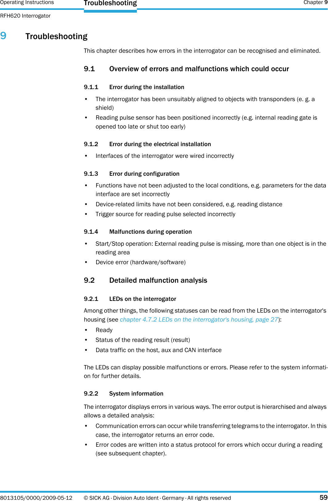 Operating Instructions  Chapter 9RFH620 InterrogatorTroubleshooting8013105/0000/2009-05-12 © SICK AG · Division Auto Ident · Germany · All rights reserved 599TroubleshootingThis chapter describes how errors in the interrogator can be recognised and eliminated.9.1 Overview of errors and malfunctions which could occur9.1.1 Error during the installation• The interrogator has been unsuitably aligned to objects with transponders (e. g. a shield)• Reading pulse sensor has been positioned incorrectly (e.g. internal reading gate is opened too late or shut too early)9.1.2 Error during the electrical installation• Interfaces of the interrogator were wired incorrectly9.1.3 Error during configuration• Functions have not been adjusted to the local conditions, e.g. parameters for the data interface are set incorrectly• Device-related limits have not been considered, e.g. reading distance• Trigger source for reading pulse selected incorrectly9.1.4 Malfunctions during operation• Start/Stop operation: External reading pulse is missing, more than one object is in the reading area• Device error (hardware/software)9.2 Detailed malfunction analysis  9.2.1 LEDs on the interrogatorAmong other things, the following statuses can be read from the LEDs on the interrogator&apos;s housing (see chapter 4.7.2 LEDs on the interrogator&apos;s housing, page 27):• Ready• Status of the reading result (result)• Data traffic on the host, aux and CAN interfaceThe LEDs can display possible malfunctions or errors. Please refer to the system informati-on for further details.9.2.2 System informationThe interrogator displays errors in various ways. The error output is hierarchised and always allows a detailed analysis:• Communication errors can occur while transferring telegrams to the interrogator. In this case, the interrogator returns an error code.• Error codes are written into a status protocol for errors which occur during a reading (see subsequent chapter).