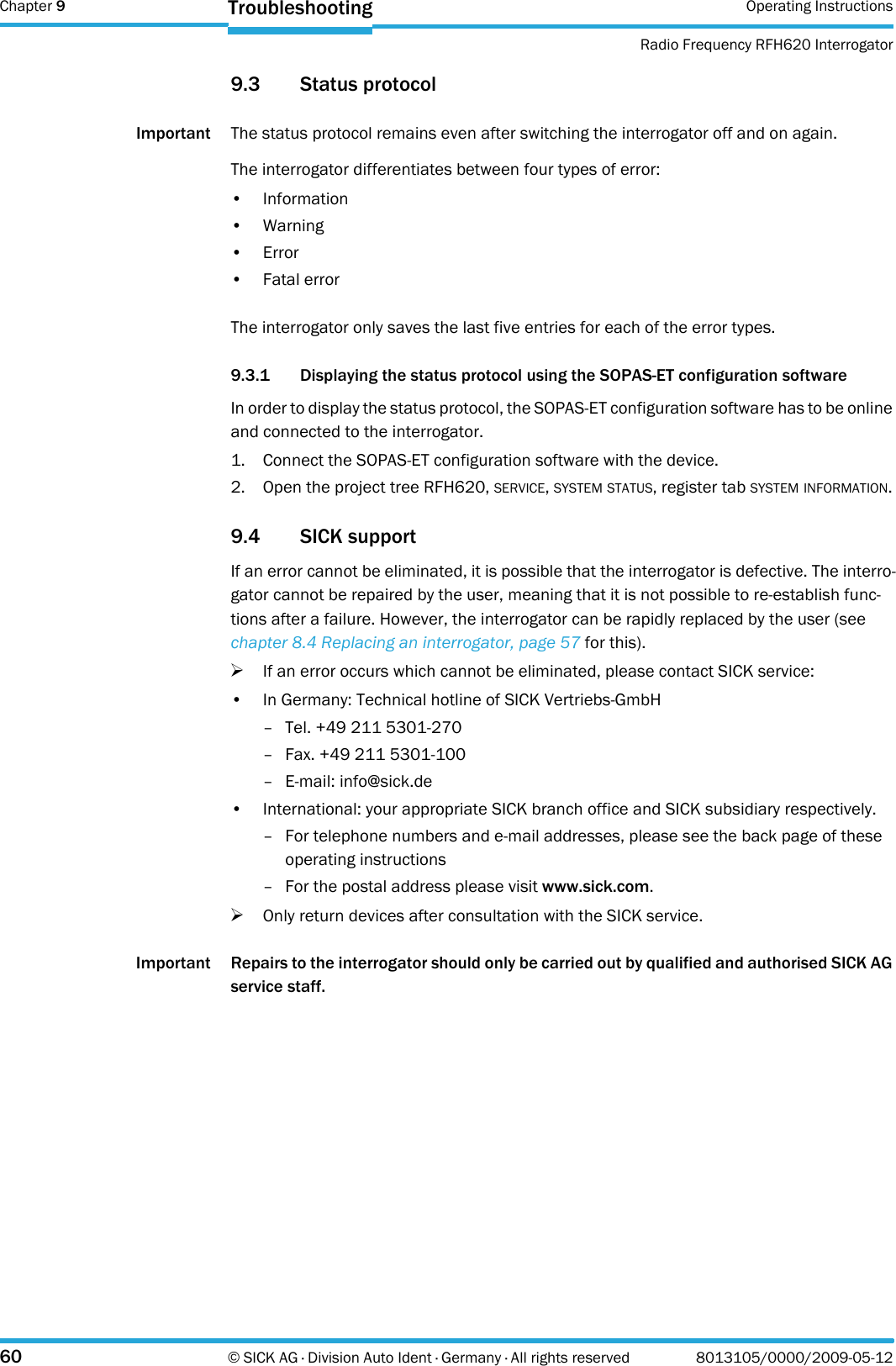 Chapter 9 Operating InstructionsRadio Frequency RFH620 Interrogator60 © SICK AG · Division Auto Ident · Germany · All rights reserved 8013105/0000/2009-05-12Troubleshooting9.3 Status protocolImportant The status protocol remains even after switching the interrogator off and on again.The interrogator differentiates between four types of error:• Information•Warning•Error• Fatal errorThe interrogator only saves the last five entries for each of the error types.9.3.1 Displaying the status protocol using the SOPAS-ET configuration softwareIn order to display the status protocol, the SOPAS-ET configuration software has to be online and connected to the interrogator.1. Connect the SOPAS-ET configuration software with the device.2. Open the project tree RFH620, SERVICE, SYSTEM STATUS, register tab SYSTEM INFORMATION.9.4 SICK supportIf an error cannot be eliminated, it is possible that the interrogator is defective. The interro-gator cannot be repaired by the user, meaning that it is not possible to re-establish func-tions after a failure. However, the interrogator can be rapidly replaced by the user (see chapter 8.4 Replacing an interrogator, page 57 for this).&gt;If an error occurs which cannot be eliminated, please contact SICK service:• In Germany: Technical hotline of SICK Vertriebs-GmbH– Tel. +49 211 5301-270– Fax. +49 211 5301-100– E-mail: info@sick.de• International: your appropriate SICK branch office and SICK subsidiary respectively.– For telephone numbers and e-mail addresses, please see the back page of these operating instructions– For the postal address please visit www.sick.com.&gt;Only return devices after consultation with the SICK service.Important Repairs to the interrogator should only be carried out by qualified and authorised SICK AG service staff.