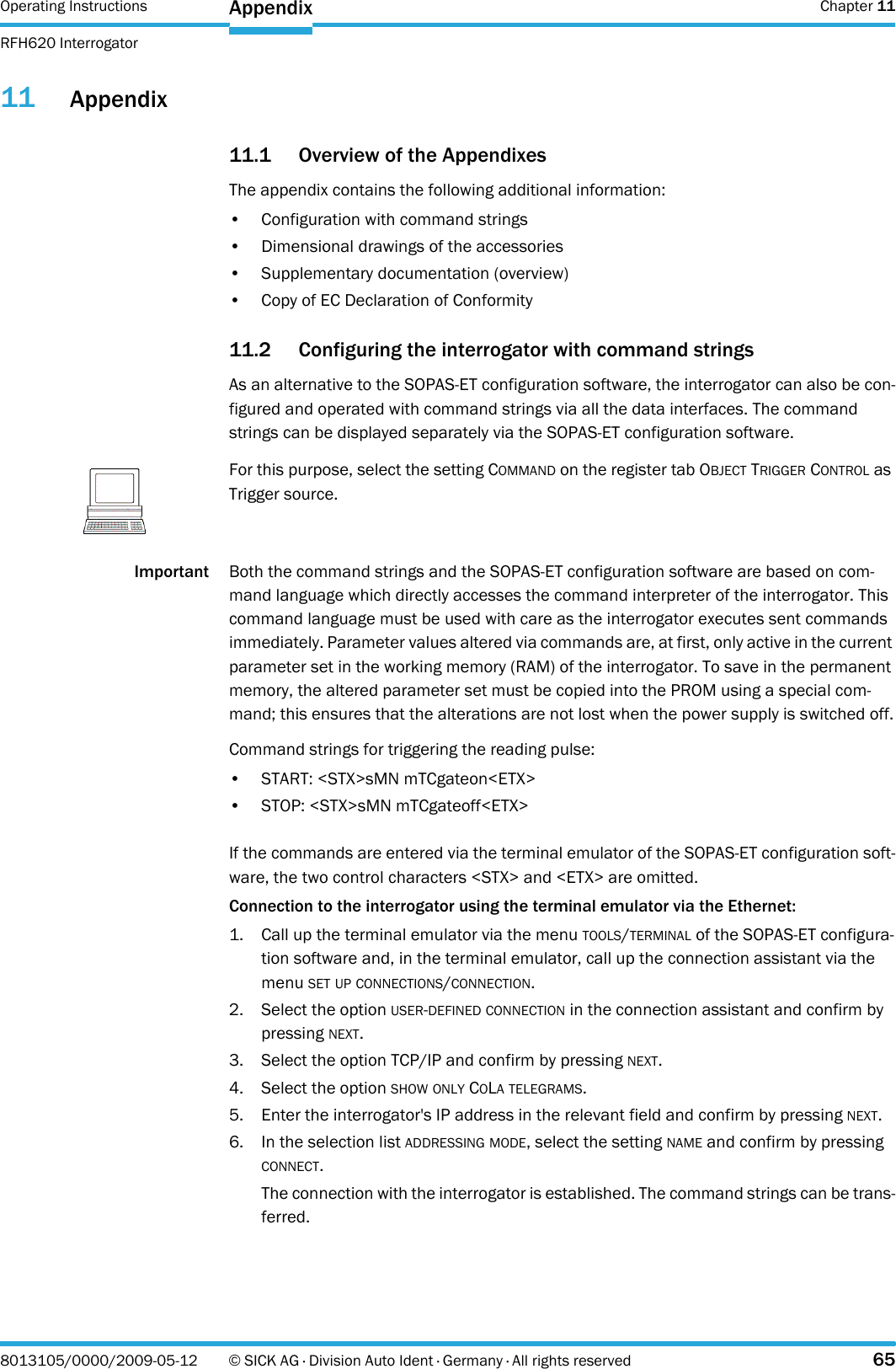 Operating Instructions  Chapter 11RFH620 InterrogatorAppendix8013105/0000/2009-05-12 © SICK AG · Division Auto Ident · Germany · All rights reserved 6511 Appendix11.1 Overview of the AppendixesThe appendix contains the following additional information:• Configuration with command strings• Dimensional drawings of the accessories• Supplementary documentation (overview)• Copy of EC Declaration of Conformity11.2 Configuring the interrogator with command stringsAs an alternative to the SOPAS-ET configuration software, the interrogator can also be con-figured and operated with command strings via all the data interfaces. The command strings can be displayed separately via the SOPAS-ET configuration software.Important Both the command strings and the SOPAS-ET configuration software are based on com-mand language which directly accesses the command interpreter of the interrogator. This command language must be used with care as the interrogator executes sent commands immediately. Parameter values altered via commands are, at first, only active in the current parameter set in the working memory (RAM) of the interrogator. To save in the permanent memory, the altered parameter set must be copied into the PROM using a special com-mand; this ensures that the alterations are not lost when the power supply is switched off.Command strings for triggering the reading pulse:• START: &lt;STX&gt;sMN mTCgateon&lt;ETX&gt;• STOP: &lt;STX&gt;sMN mTCgateoff&lt;ETX&gt;If the commands are entered via the terminal emulator of the SOPAS-ET configuration soft-ware, the two control characters &lt;STX&gt; and &lt;ETX&gt; are omitted.Connection to the interrogator using the terminal emulator via the Ethernet:1. Call up the terminal emulator via the menu TOOLS/TERMINAL of the SOPAS-ET configura-tion software and, in the terminal emulator, call up the connection assistant via the menu SET UP CONNECTIONS/CONNECTION.2. Select the option USER-DEFINED CONNECTION in the connection assistant and confirm by pressing NEXT.3. Select the option TCP/IP and confirm by pressing NEXT.4. Select the option SHOW ONLY COLA TELEGRAMS.5. Enter the interrogator&apos;s IP address in the relevant field and confirm by pressing NEXT.6. In the selection list ADDRESSING MODE, select the setting NAME and confirm by pressing CONNECT.The connection with the interrogator is established. The command strings can be trans-ferred.NoteFor this purpose, select the setting COMMAND on the register tab OBJECT TRIGGER CONTROL as Trigger source.