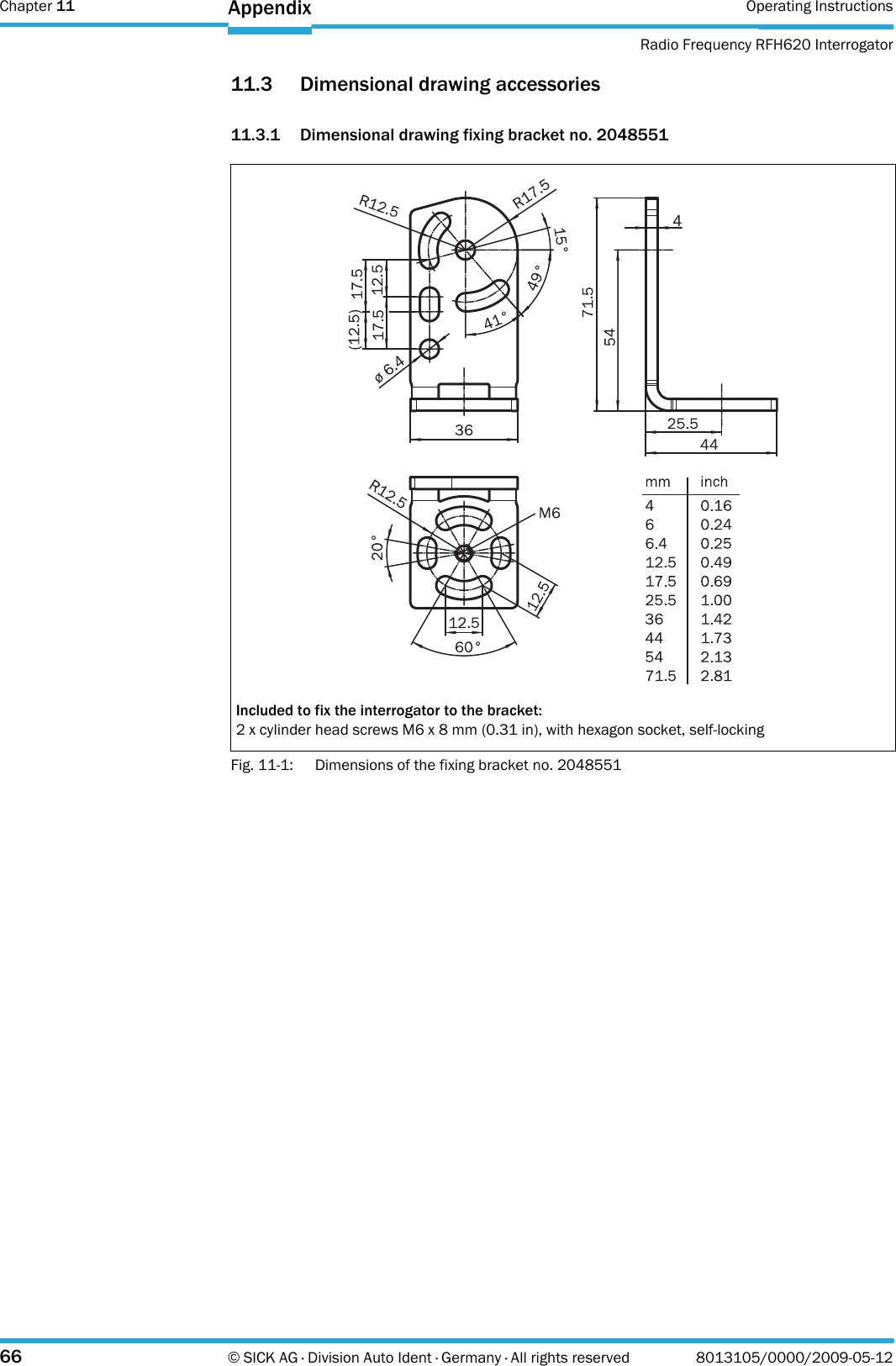 Chapter 11 Operating InstructionsRadio Frequency RFH620 Interrogator66 © SICK AG · Division Auto Ident · Germany · All rights reserved 8013105/0000/2009-05-12Appendix11.3 Dimensional drawing accessories11.3.1 Dimensional drawing fixing bracket no. 2048551Fig. 11-1: Dimensions of the fixing bracket no. 2048551Included to fix the interrogator to the bracket:2 x cylinder head screws M6 x 8 mm (0.31 in), with hexagon socket, self-locking