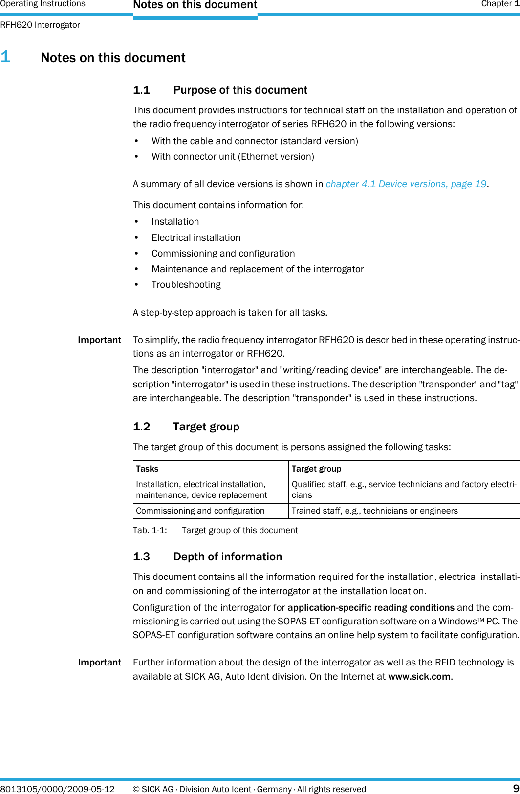 Operating Instructions  Chapter 1RFH620 InterrogatorNotes on this document8013105/0000/2009-05-12 © SICK AG · Division Auto Ident · Germany · All rights reserved 91Notes on this document1.1 Purpose of this documentThis document provides instructions for technical staff on the installation and operation of the radio frequency interrogator of series RFH620 in the following versions:• With the cable and connector (standard version)• With connector unit (Ethernet version)A summary of all device versions is shown in chapter 4.1 Device versions, page 19.This document contains information for:•Installation• Electrical installation• Commissioning and configuration• Maintenance and replacement of the interrogator•TroubleshootingA step-by-step approach is taken for all tasks.Important To simplify, the radio frequency interrogator RFH620 is described in these operating instruc-tions as an interrogator or RFH620.The description &quot;interrogator&quot; and &quot;writing/reading device&quot; are interchangeable. The de-scription &quot;interrogator&quot; is used in these instructions. The description &quot;transponder&quot; and &quot;tag&quot; are interchangeable. The description &quot;transponder&quot; is used in these instructions.1.2 Target groupThe target group of this document is persons assigned the following tasks:Tab. 1-1: Target group of this document1.3 Depth of informationThis document contains all the information required for the installation, electrical installati-on and commissioning of the interrogator at the installation location.Configuration of the interrogator for application-specific reading conditions and the com-missioning is carried out using the SOPAS-ET configuration software on a WindowsTM PC. The SOPAS-ET configuration software contains an online help system to facilitate configuration.Important Further information about the design of the interrogator as well as the RFID technology is available at SICK AG, Auto Ident division. On the Internet at www.sick.com.Tasks Target groupInstallation, electrical installation, maintenance, device replacementQualified staff, e.g., service technicians and factory electri-ciansCommissioning and configuration Trained staff, e.g., technicians or engineers