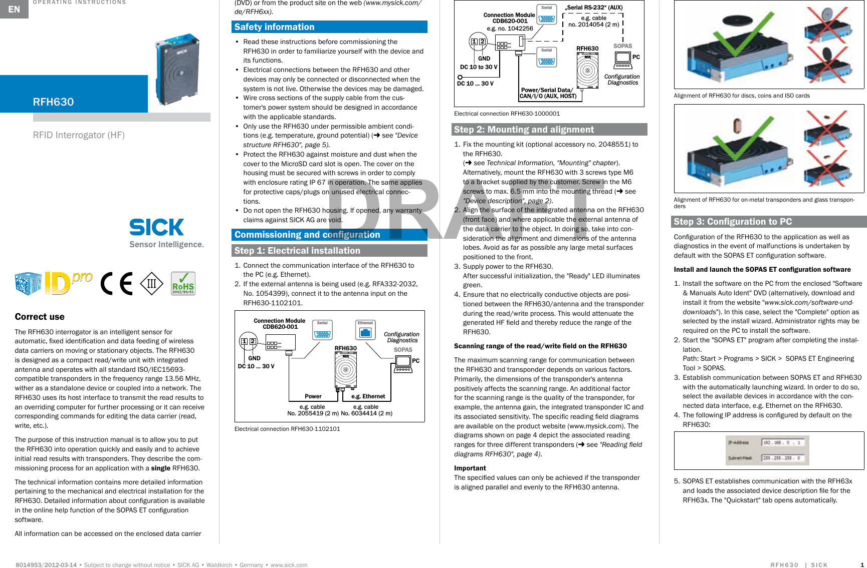 Subject to change without noticeSICK AGWaldkirchGermanywww.sick.com  Correct useThe RFH630 interrogator is an intelligent sensor for automatic, xed identication and data feeding of wireless data carriers on moving or stationary objects. The RFH630 is designed as a compact read/write unit with integrated antenna and operates with all standard ISO/IEC15693-compatible transponders in the frequency range 13.56 MHz, wither as a standalone device or coupled into a network. The RFH630 uses its host interface to transmit the read results to an overriding computer for further processing or it can receive corresponding commands for editing the data carrier (read, write, etc.).The purpose of this instruction manual is to allow you to put the RFH630 into operation quickly and easily and to achieve initial read results with transponders. They describe the com-missioning process for an application with a single RFH630.The technical information contains more detailed information pertaining to the mechanical and electrical installation for the RFH630. Detailed information about conguration is available in the online help function of the SOPAS ET conguration software. All information can be accessed on the enclosed data carrier (DVD) or from the product site on the web (www.mysick.com/de/RFH6xx).Safety information•  Read these instructions before commissioning the RFH630 in order to familiarize yourself with the device and its functions.•  Electrical connections between the RFH630 and other devices may only be connected or disconnected when the system is not live. Otherwise the devices may be damaged.•  Wire cross sections of the supply cable from the cus-tomer&apos;s power system should be designed in accordance with the applicable standards.•  Only use the RFH630 under permissible ambient condi-tions (e.g. temperature, ground potential) ( see &quot;Device structure RFH630&quot;, page 5).•  Protect the RFH630 against moisture and dust when the cover to the MicroSD card slot is open. The cover on the housing must be secured with screws in order to comply with enclosure rating IP 67 in operation. The same applies for protective caps/plugs on unused electrical connec-tions.•  Do not open the RFH630 housing. If opened, any warranty claims against SICK AG are void.Commissioning and congurationStep 1: Electrical installation1.  Connect the communication interface of the RFH630 to the PC (e.g. Ethernet).2.  If the external antenna is being used (e.g. RFA332-2032, No. 1054399), connect it to the antenna input on the RFH630-1102101.Connection Module CDB620-001SOPASSOPASRFH63012DC 10 ... 30 VGNDConfiguration DiagnosticsPower e.g. Ethernete.g. cable No. 2055419 (2 m)e.g. cable No. 6034414 (2 m)EthernetEthernetSerialSerial......PCElectrical connection RFH630-1102101Connection Module CDB620-001SOPASSOPASRFH63012DC 10 to 30 VGNDConfiguration DiagnosticsSerialSerial......e.g. no. 1042256Power/Serial Data/ CAN/I/O (AUX, HOST)PCe.g. cableno. 2014054 (2 m)„Serial RS-232“ (AUX)DC 10 ... 30 VSerialSerialElectrical connection RFH630-1000001Step 2: Mounting and alignment1.  Fix the mounting kit (optional accessory no. 2048551) to the RFH630.  ( see Technical Information, &quot;Mounting&quot; chapter).Alternatively, mount the RFH630 with 3 screws type M6 to a bracket supplied by the customer. Screw in the M6 screws to max. 6.5 mm into the mounting thread ( see &quot;Device description&quot;, page 2).2.  Align the surface of the integrated antenna on the RFH630 (front face) and where applicable the external antenna of the data carrier to the object. In doing so, take into con-sideration the alignment and dimensions of the antenna lobes. Avoid as far as possible any large metal surfaces positioned to the front.3.  Supply power to the RFH630.  After successful initialization, the &quot;Ready&quot; LED illuminates green.4.  Ensure that no electrically conductive objects are posi-tioned between the RFH630/antenna and the transponder during the read/write process. This would attenuate the generated HF eld and thereby reduce the range of the RFH630. Scanning range of the read/write eld on the RFH630The maximum scanning range for communication between the RFH630 and transponder depends on various factors. Primarily, the dimensions of the transponder&apos;s antenna positively affects the scanning range. An additional factor for the scanning range is the quality of the transponder, for example, the antenna gain, the integrated transponder IC and its associated sensitivity. The specic reading eld diagrams are available on the product website (www.mysick.com). The diagrams shown on page 4 depict the associated reading ranges for three different transponders ( see &quot;Reading eld diagrams RFH630&quot;, page 4).ImportantThe specied values can only be achieved if the transponder is aligned parallel and evenly to the RFH630 antenna.Alignment of RFH630 for discs, coins and ISO cardsAlignment of RFH630 for on-metal transponders and glass transpon-dersStep 3: Conguration to PCConguration of the RFH630 to the application as well as diagnostics in the event of malfunctions is undertaken by default with the SOPAS ET conguration software. Install and launch the SOPAS ET conguration software1.  Install the software on the PC from the enclosed &quot;Software &amp; Manuals Auto Ident&quot; DVD (alternatively, download and install it from the website &quot;www.sick.com/software-und-downloads&quot;). In this case, select the &quot;Complete&quot; option as selected by the install wizard. Administrator rights may be required on the PC to install the software.2.  Start the &quot;SOPAS ET&quot; program after completing the instal-lation.  Path: Start &gt; Programs &gt; SICK &gt;  SOPAS ET Engineering Tool &gt; SOPAS.3.  Establish communication between SOPAS ET and RFH630 with the automatically launching wizard. In order to do so, select the available devices in accordance with the con-nected data interface, e.g. Ethernet on the RFH630. 4.  The following IP address is congured by default on the RFH630:5.  SOPAS ET establishes communication with the RFH63x and loads the associated device description le for the RFH63x. The &quot;Quickstart&quot; tab opens automatically.RFID Interrogator (HF)  ENDRAFT