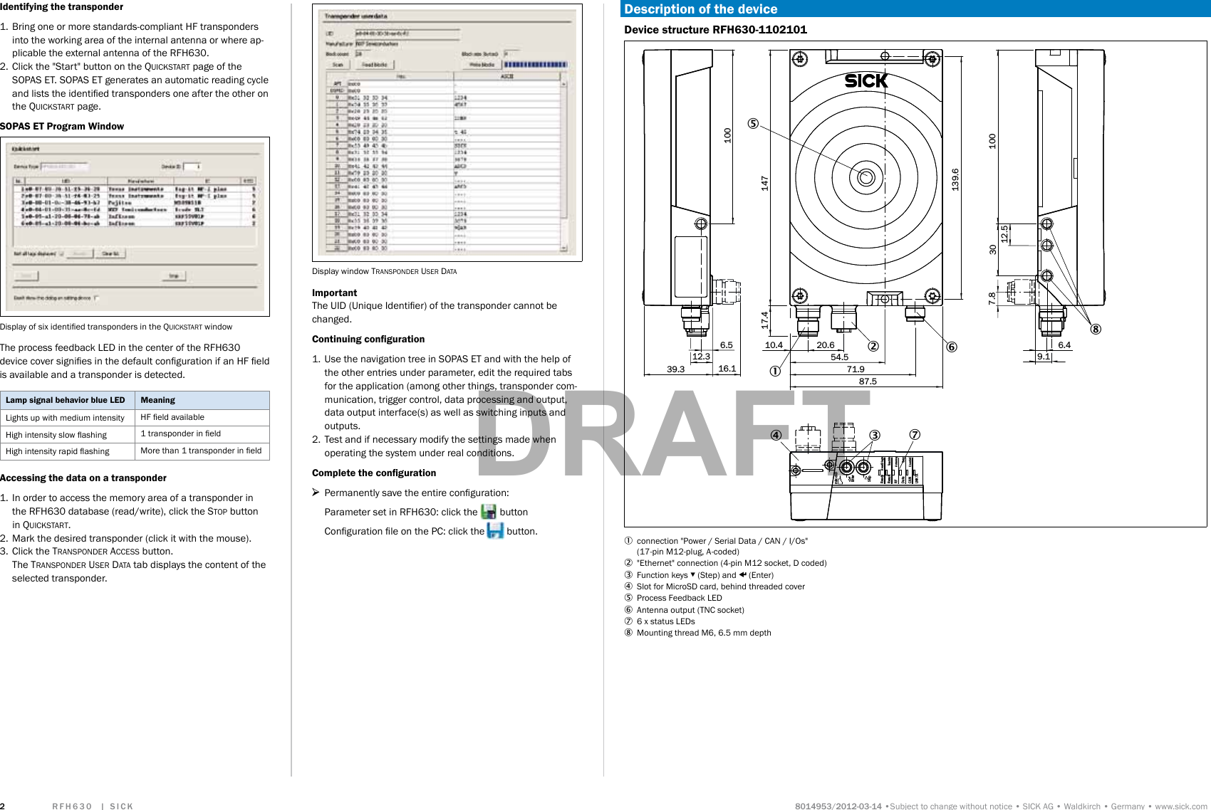               Subject to change without noticeSICK AGWaldkirchGermanywww.sick.comIdentifying the transponder1.  Bring one or more standards-compliant HF transponders into the working area of the internal antenna or where ap-plicable the external antenna of the RFH630. 2.  Click the &quot;Start&quot; button on the Quickstart page of the SOPAS ET. SOPAS ET generates an automatic reading cycle and lists the identied transponders one after the other on the Quickstart page.SOPAS ET Program WindowDisplay of six identied transponders in the Quickstart windowThe process feedback LED in the center of the RFH630 device cover signies in the default conguration if an HF eld is available and a transponder is detected.Lamp signal behavior blue LED MeaningLights up with medium intensity HF eld availableHigh intensity slow ashing 1 transponder in eldHigh intensity rapid ashing More than 1 transponder in eldAccessing the data on a transponder1.  In order to access the memory area of a transponder in the RFH630 database (read/write), click the stop button in Quickstart.2.  Mark the desired transponder (click it with the mouse).3.  Click the transponder access button. The transponder user data tab displays the content of the selected transponder.Display window transponder user dataImportantThe UID (Unique Identier) of the transponder cannot be changed.Continuing conguration1.  Use the navigation tree in SOPAS ET and with the help of the other entries under parameter, edit the required tabs for the application (among other things, transponder com-munication, trigger control, data processing and output, data output interface(s) as well as switching inputs and outputs.2.  Test and if necessary modify the settings made when operating the system under real conditions.Complete the conguration &gt;Permanently save the entire conguration: Parameter set in RFH630: click the   buttonConguration le on the PC: click the   button.Description of the deviceDevice structure RFH630-110210139.3 16.16.5 10.417.4 147100100139.612.5307.820.654.571.96.49.187.512.3534 76128mircoSDReadyResultLNK TXCANDataRFRead DiagnAntennaSyncUserdef.TeachInEnterStop1  connection &quot;Power / Serial Data / CAN / I/Os&quot; (17-pin M12-plug, A-coded)2  &quot;Ethernet&quot; connection (4-pin M12 socket, D coded)3  Function keys ▾ (Step) and p (Enter)4  Slot for MicroSD card, behind threaded cover5  Process Feedback LED6  Antenna output (TNC socket) 7  6 x status LEDs8  Mounting thread M6, 6.5 mm depthDRAFT