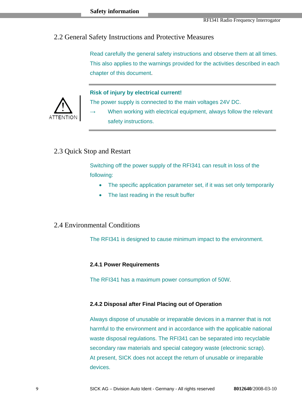   RFI341 Radio Frequency Interrogator9  SICK AG − Division Auto Ident - Germany - All rights reserved 8012640/2008-03-102.2 General Safety Instructions and Protective MeasuresRead carefully the general safety instructions and observe them at all times.This also applies to the warnings provided for the activities described in eachchapter of this document.Risk of injury by electrical current!The power supply is connected to the main voltages 24V DC.→  When working with electrical equipment, always follow the relevantsafety instructions.2.3 Quick Stop and RestartSwitching off the power supply of the RFI341 can result in loss of thefollowing:•  The specific application parameter set, if it was set only temporarily•  The last reading in the result buffer2.4 Environmental ConditionsThe RFI341 is designed to cause minimum impact to the environment.2.4.1 Power RequirementsThe RFI341 has a maximum power consumption of 50W.2.4.2 Disposal after Final Placing out of OperationAlways dispose of unusable or irreparable devices in a manner that is notharmful to the environment and in accordance with the applicable nationalwaste disposal regulations. The RFI341 can be separated into recyclablesecondary raw materials and special category waste (electronic scrap).At present, SICK does not accept the return of unusable or irreparabledevices.Safety information