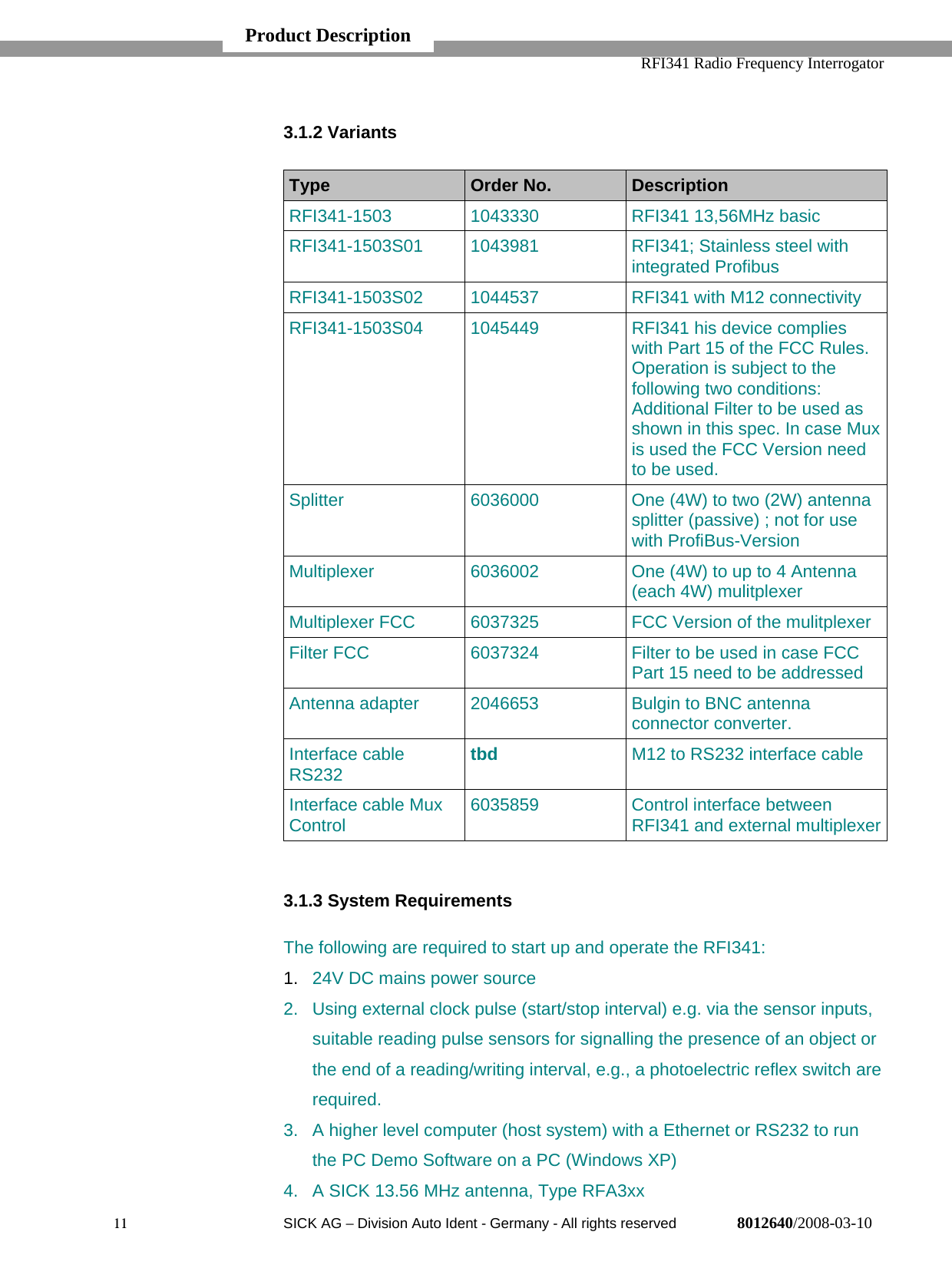   RFI341 Radio Frequency Interrogator11  SICK AG − Division Auto Ident - Germany - All rights reserved 8012640/2008-03-103.1.2 VariantsType Order No. DescriptionRFI341-1503 1043330 RFI341 13,56MHz basicRFI341-1503S01 1043981 RFI341; Stainless steel withintegrated ProfibusRFI341-1503S02 1044537 RFI341 with M12 connectivityRFI341-1503S04 1045449 RFI341 his device complieswith Part 15 of the FCC Rules.Operation is subject to thefollowing two conditions:Additional Filter to be used asshown in this spec. In case Muxis used the FCC Version needto be used.Splitter 6036000 One (4W) to two (2W) antennasplitter (passive) ; not for usewith ProfiBus-VersionMultiplexer 6036002 One (4W) to up to 4 Antenna(each 4W) mulitplexerMultiplexer FCC 6037325 FCC Version of the mulitplexerFilter FCC 6037324 Filter to be used in case FCCPart 15 need to be addressedAntenna adapter 2046653 Bulgin to BNC antennaconnector converter.Interface cableRS232 tbd M12 to RS232 interface cableInterface cable MuxControl 6035859 Control interface betweenRFI341 and external multiplexer3.1.3 System RequirementsThe following are required to start up and operate the RFI341:1.  24V DC mains power source2.  Using external clock pulse (start/stop interval) e.g. via the sensor inputs,suitable reading pulse sensors for signalling the presence of an object orthe end of a reading/writing interval, e.g., a photoelectric reflex switch arerequired.3.  A higher level computer (host system) with a Ethernet or RS232 to runthe PC Demo Software on a PC (Windows XP)4.  A SICK 13.56 MHz antenna, Type RFA3xxProduct Description