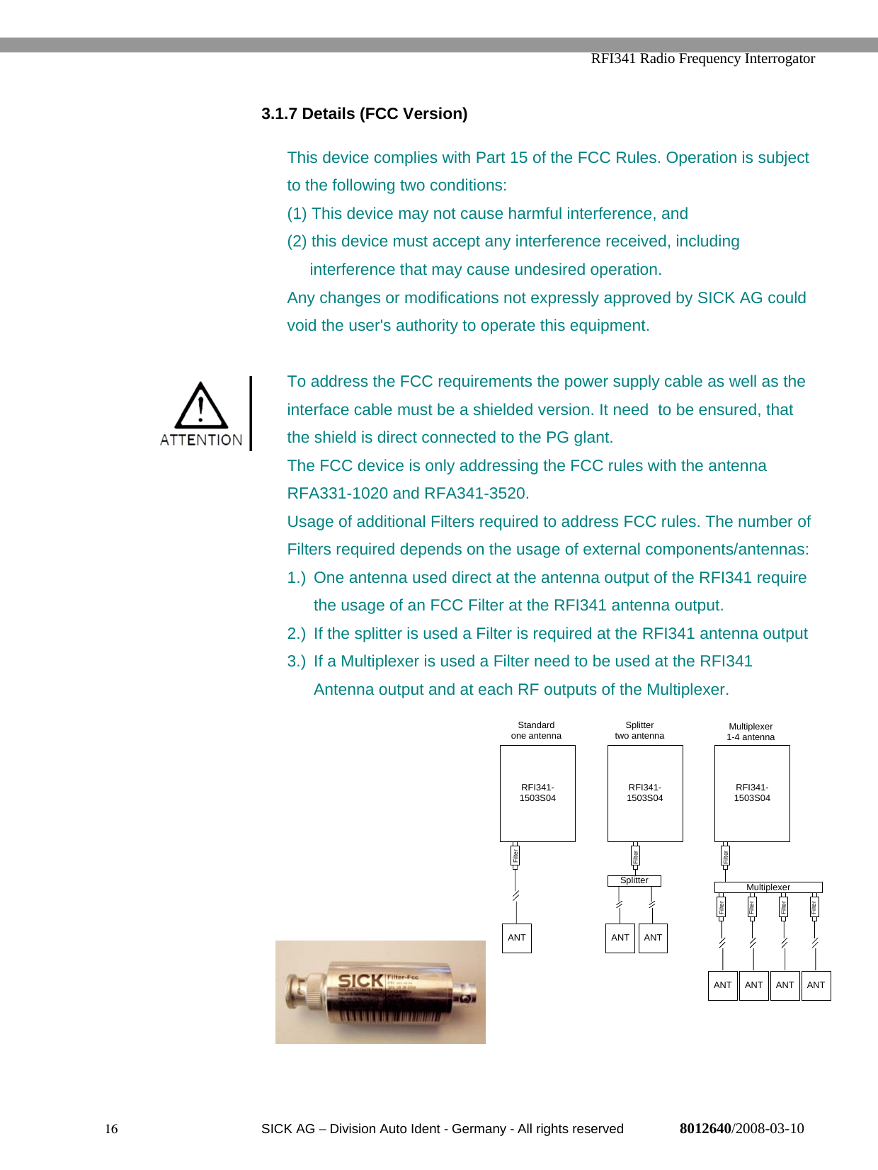   RFI341 Radio Frequency Interrogator16  SICK AG − Division Auto Ident - Germany - All rights reserved 8012640/2008-03-103.1.7 Details (FCC Version)This device complies with Part 15 of the FCC Rules. Operation is subjectto the following two conditions:(1) This device may not cause harmful interference, and(2) this device must accept any interference received, including     interference that may cause undesired operation.Any changes or modifications not expressly approved by SICK AG couldvoid the user&apos;s authority to operate this equipment.To address the FCC requirements the power supply cable as well as theinterface cable must be a shielded version. It need  to be ensured, thatthe shield is direct connected to the PG glant.The FCC device is only addressing the FCC rules with the antennaRFA331-1020 and RFA341-3520.Usage of additional Filters required to address FCC rules. The number ofFilters required depends on the usage of external components/antennas:1.)  One antenna used direct at the antenna output of the RFI341 requirethe usage of an FCC Filter at the RFI341 antenna output.2.)  If the splitter is used a Filter is required at the RFI341 antenna output3.)  If a Multiplexer is used a Filter need to be used at the RFI341Antenna output and at each RF outputs of the Multiplexer.RFI341-1503S04ANTFilterRFI341-1503S04ANTSplitterANTRFI341-1503S04ANTMultiplexerANTFilterFilterFilterANT ANTFilterFilterStandard one antenna Splittertwo antenna Multiplexer1-4 antennaFilter