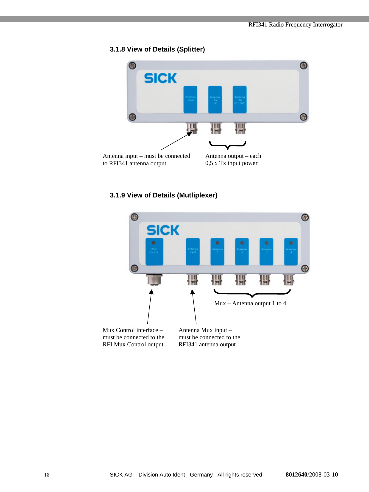   RFI341 Radio Frequency Interrogator18  SICK AG − Division Auto Ident - Germany - All rights reserved 8012640/2008-03-103.1.8 View of Details (Splitter)3.1.9 View of Details (Mutliplexer)Mux Control interface –must be connected to theRFI Mux Control outputAntenna Mux input –must be connected to theRFI341 antenna outputMux – Antenna output 1 to 4Antenna input – must be connectedto RFI341 antenna output Antenna output – each0,5 x Tx input power