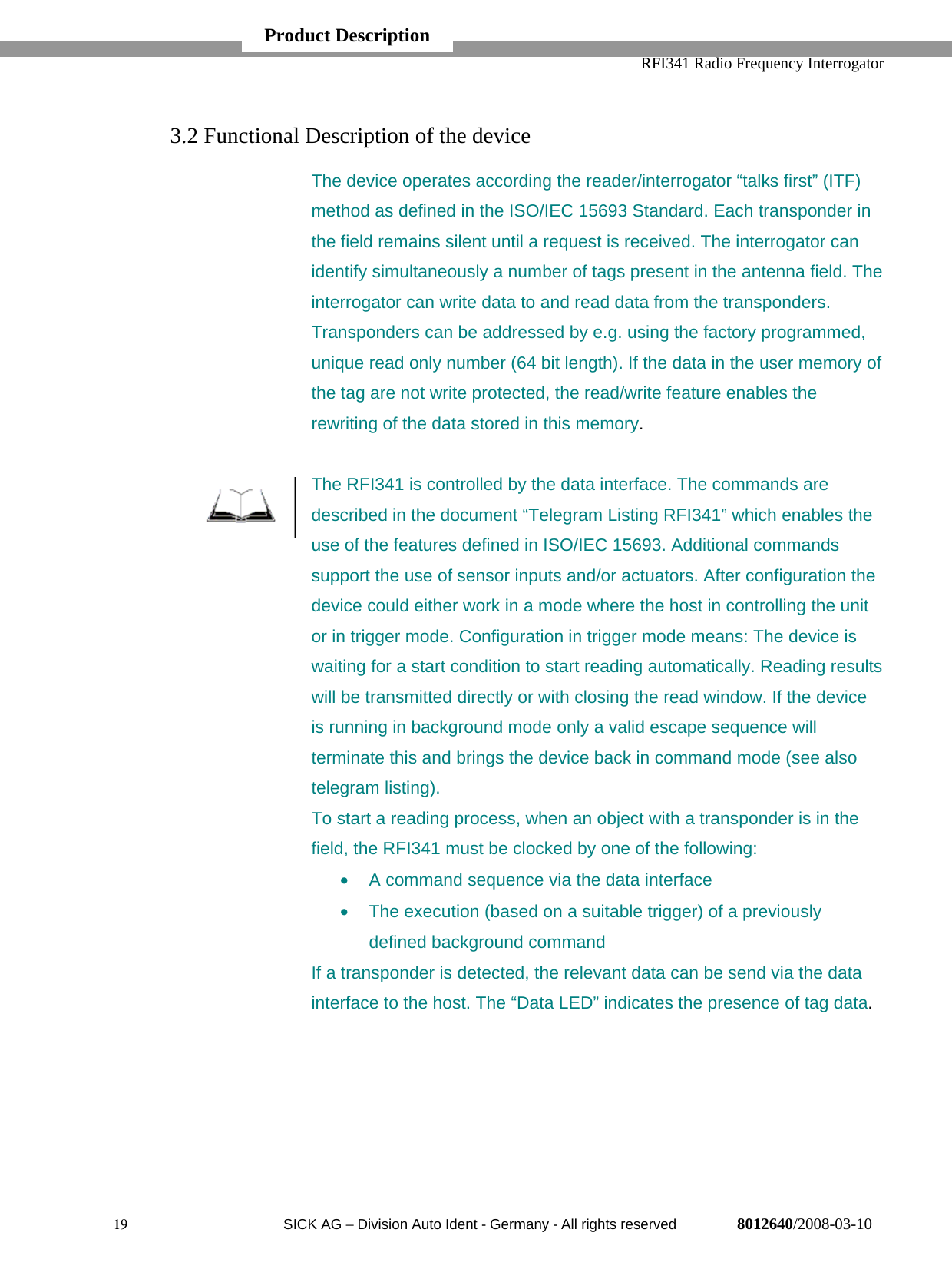   RFI341 Radio Frequency Interrogator19  SICK AG − Division Auto Ident - Germany - All rights reserved 8012640/2008-03-103.2 Functional Description of the deviceThe device operates according the reader/interrogator “talks first” (ITF)method as defined in the ISO/IEC 15693 Standard. Each transponder inthe field remains silent until a request is received. The interrogator canidentify simultaneously a number of tags present in the antenna field. Theinterrogator can write data to and read data from the transponders.Transponders can be addressed by e.g. using the factory programmed,unique read only number (64 bit length). If the data in the user memory ofthe tag are not write protected, the read/write feature enables therewriting of the data stored in this memory.The RFI341 is controlled by the data interface. The commands aredescribed in the document “Telegram Listing RFI341” which enables theuse of the features defined in ISO/IEC 15693. Additional commandssupport the use of sensor inputs and/or actuators. After configuration thedevice could either work in a mode where the host in controlling the unitor in trigger mode. Configuration in trigger mode means: The device iswaiting for a start condition to start reading automatically. Reading resultswill be transmitted directly or with closing the read window. If the deviceis running in background mode only a valid escape sequence willterminate this and brings the device back in command mode (see alsotelegram listing).To start a reading process, when an object with a transponder is in thefield, the RFI341 must be clocked by one of the following:•  A command sequence via the data interface•  The execution (based on a suitable trigger) of a previouslydefined background commandIf a transponder is detected, the relevant data can be send via the datainterface to the host. The “Data LED” indicates the presence of tag data.Product Description