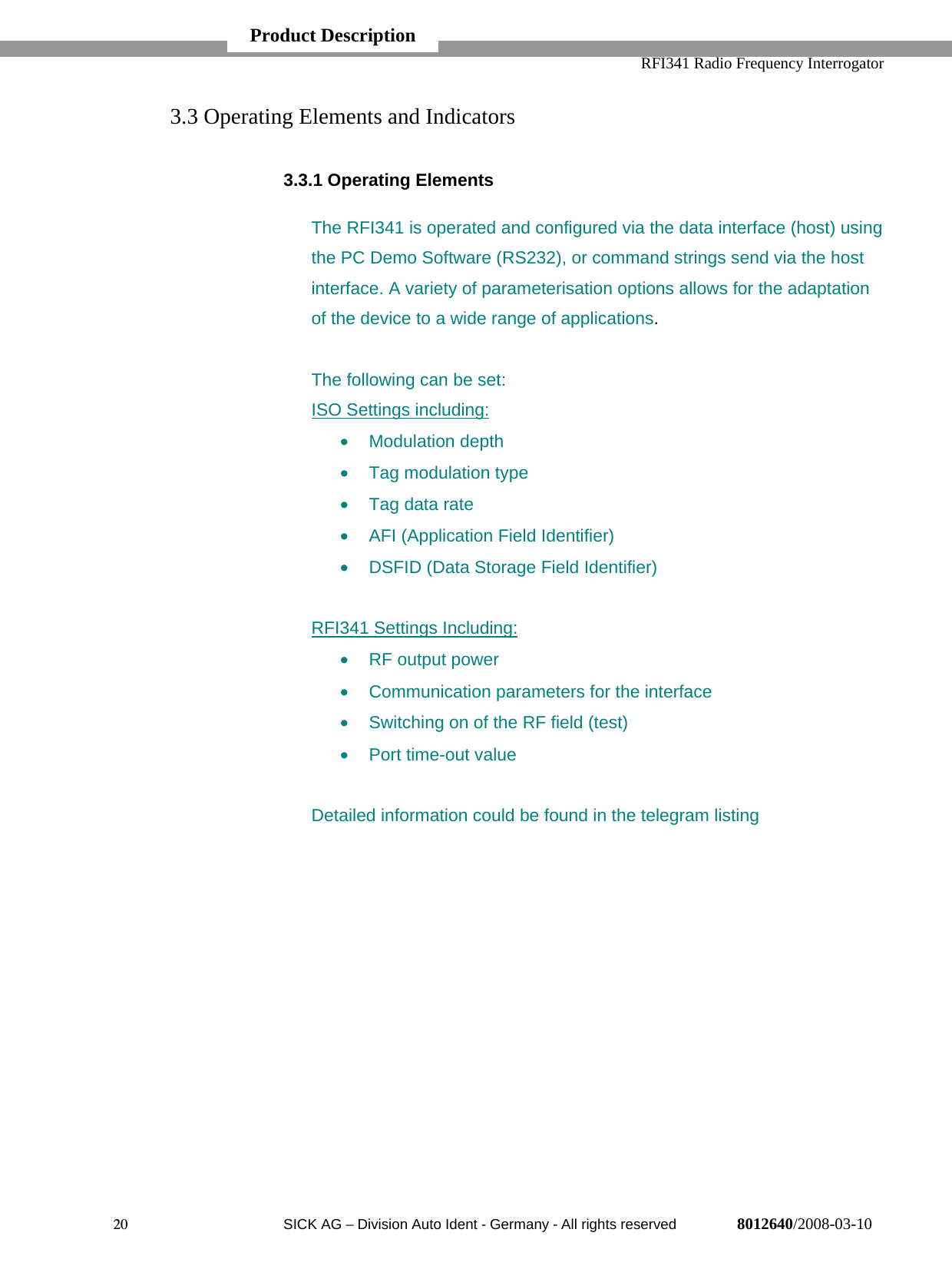   RFI341 Radio Frequency Interrogator20  SICK AG − Division Auto Ident - Germany - All rights reserved 8012640/2008-03-103.3 Operating Elements and Indicators3.3.1 Operating ElementsThe RFI341 is operated and configured via the data interface (host) usingthe PC Demo Software (RS232), or command strings send via the hostinterface. A variety of parameterisation options allows for the adaptationof the device to a wide range of applications.The following can be set:ISO Settings including:• Modulation depth•  Tag modulation type•  Tag data rate•  AFI (Application Field Identifier)•  DSFID (Data Storage Field Identifier)RFI341 Settings Including:•  RF output power•  Communication parameters for the interface•  Switching on of the RF field (test)•  Port time-out valueDetailed information could be found in the telegram listingProduct Description