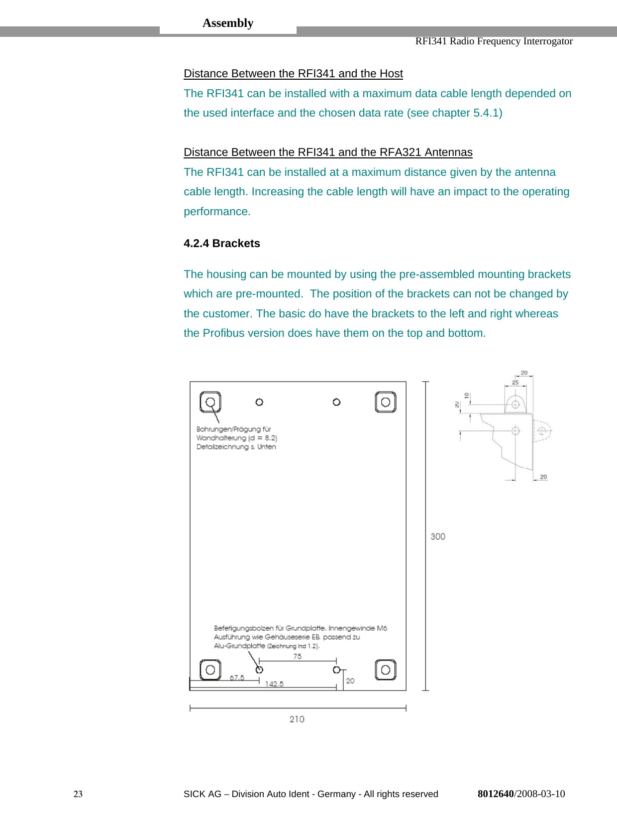   RFI341 Radio Frequency Interrogator23  SICK AG − Division Auto Ident - Germany - All rights reserved 8012640/2008-03-10Distance Between the RFI341 and the HostThe RFI341 can be installed with a maximum data cable length depended onthe used interface and the chosen data rate (see chapter 5.4.1)Distance Between the RFI341 and the RFA321 AntennasThe RFI341 can be installed at a maximum distance given by the antennacable length. Increasing the cable length will have an impact to the operatingperformance.4.2.4 BracketsThe housing can be mounted by using the pre-assembled mounting bracketswhich are pre-mounted.  The position of the brackets can not be changed bythe customer. The basic do have the brackets to the left and right whereasthe Profibus version does have them on the top and bottom.Assembly