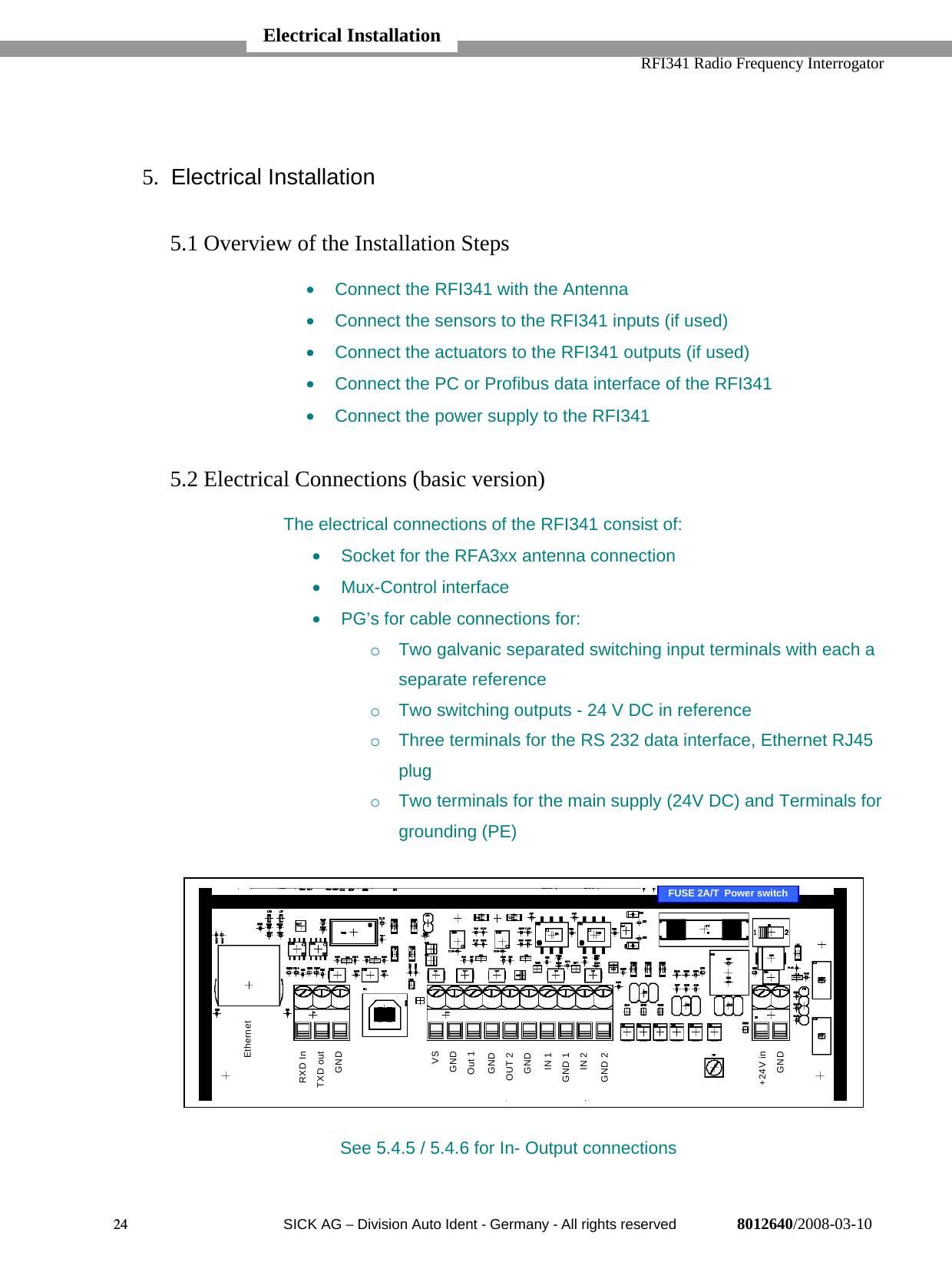   RFI341 Radio Frequency Interrogator24  SICK AG − Division Auto Ident - Germany - All rights reserved 8012640/2008-03-105. Electrical Installation5.1 Overview of the Installation Steps•  Connect the RFI341 with the Antenna•  Connect the sensors to the RFI341 inputs (if used)•  Connect the actuators to the RFI341 outputs (if used)•  Connect the PC or Profibus data interface of the RFI341•  Connect the power supply to the RFI3415.2 Electrical Connections (basic version)The electrical connections of the RFI341 consist of:•  Socket for the RFA3xx antenna connection• Mux-Control interface•  PG’s for cable connections for:o  Two galvanic separated switching input terminals with each aseparate referenceo  Two switching outputs - 24 V DC in referenceo  Three terminals for the RS 232 data interface, Ethernet RJ45plugo  Two terminals for the main supply (24V DC) and Terminals forgrounding (PE)See 5.4.5 / 5.4.6 for In- Output connectionsElectrical InstallationRXD InTXD out GNDVSGND Out 1GNDOUT 2 GNDIN 1GND 1 IN 2GND 2+24V in GNDEthernetFUSE 2A/T  Power switch