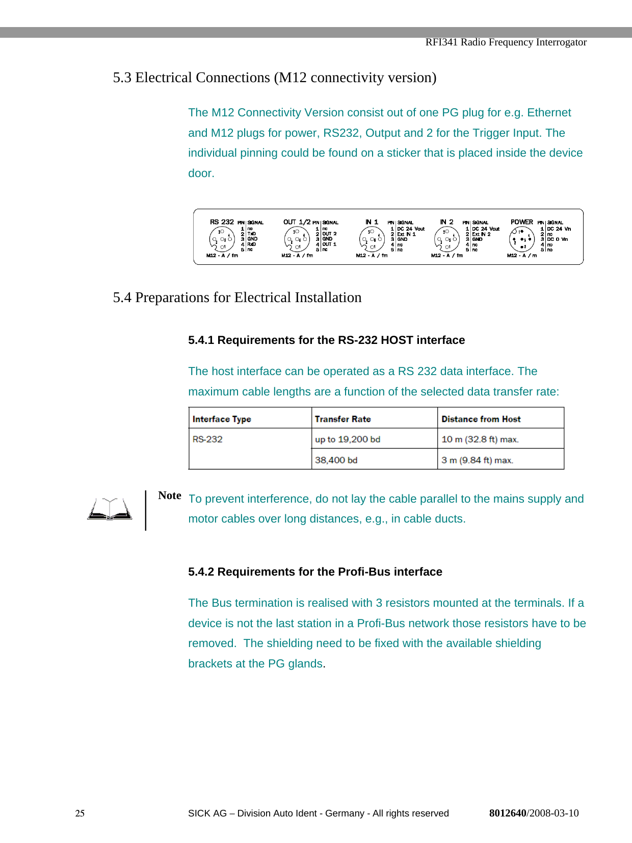   RFI341 Radio Frequency Interrogator25  SICK AG − Division Auto Ident - Germany - All rights reserved 8012640/2008-03-105.3 Electrical Connections (M12 connectivity version)The M12 Connectivity Version consist out of one PG plug for e.g. Ethernetand M12 plugs for power, RS232, Output and 2 for the Trigger Input. Theindividual pinning could be found on a sticker that is placed inside the devicedoor.5.4 Preparations for Electrical Installation5.4.1 Requirements for the RS-232 HOST interfaceThe host interface can be operated as a RS 232 data interface. Themaximum cable lengths are a function of the selected data transfer rate:To prevent interference, do not lay the cable parallel to the mains supply andmotor cables over long distances, e.g., in cable ducts.5.4.2 Requirements for the Profi-Bus interfaceThe Bus termination is realised with 3 resistors mounted at the terminals. If adevice is not the last station in a Profi-Bus network those resistors have to beremoved.  The shielding need to be fixed with the available shieldingbrackets at the PG glands.Note