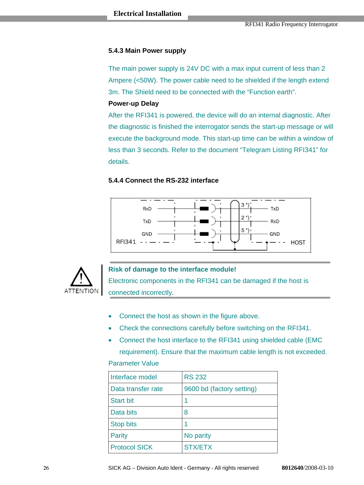   RFI341 Radio Frequency Interrogator26  SICK AG − Division Auto Ident - Germany - All rights reserved 8012640/2008-03-105.4.3 Main Power supplyThe main power supply is 24V DC with a max input current of less than 2Ampere (&lt;50W). The power cable need to be shielded if the length extend3m. The Shield need to be connected with the “Function earth”.Power-up DelayAfter the RFI341 is powered, the device will do an internal diagnostic. Afterthe diagnostic is finished the interrogator sends the start-up message or willexecute the background mode. This start-up time can be within a window ofless than 3 seconds. Refer to the document “Telegram Listing RFI341” fordetails.5.4.4 Connect the RS-232 interfaceRisk of damage to the interface module!Electronic components in the RFI341 can be damaged if the host isconnected incorrectly.•  Connect the host as shown in the figure above.•  Check the connections carefully before switching on the RFI341.•  Connect the host interface to the RFI341 using shielded cable (EMCrequirement). Ensure that the maximum cable length is not exceeded.Parameter ValueInterface model RS 232Data transfer rate 9600 bd (factory setting)Start bit 1Data bits 8Stop bits 1Parity No parityProtocol SICK STX/ETXElectrical Installation