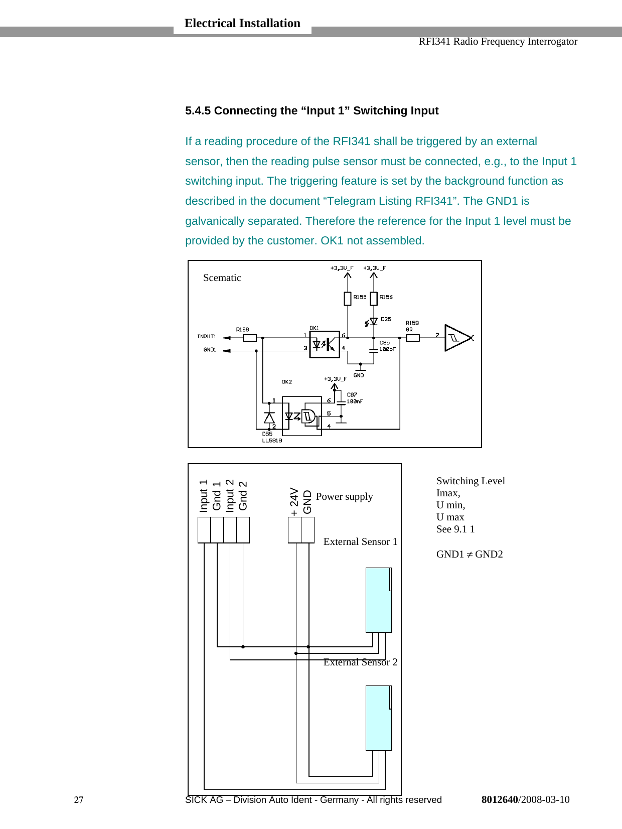   RFI341 Radio Frequency Interrogator27  SICK AG − Division Auto Ident - Germany - All rights reserved 8012640/2008-03-105.4.5 Connecting the “Input 1” Switching InputIf a reading procedure of the RFI341 shall be triggered by an externalsensor, then the reading pulse sensor must be connected, e.g., to the Input 1switching input. The triggering feature is set by the background function asdescribed in the document “Telegram Listing RFI341”. The GND1 isgalvanically separated. Therefore the reference for the Input 1 level must beprovided by the customer. OK1 not assembled.Electrical InstallationInput 1Gnd 1Input 2Gnd 2+ 24VGND ScematicExternal Sensor 1External Sensor 2Power supplySwitching LevelImax,U min,U maxSee 9.1 1GND1 ≠ GND2