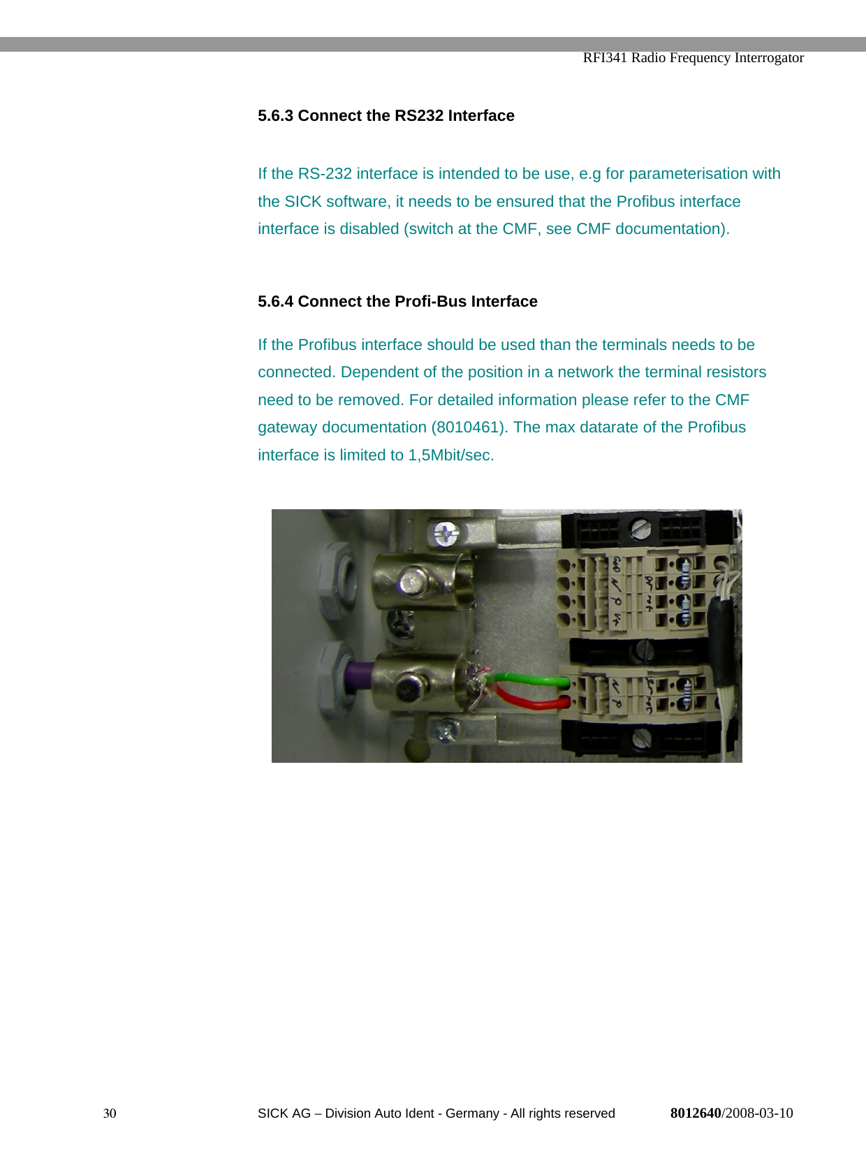   RFI341 Radio Frequency Interrogator30  SICK AG − Division Auto Ident - Germany - All rights reserved 8012640/2008-03-105.6.3 Connect the RS232 InterfaceIf the RS-232 interface is intended to be use, e.g for parameterisation withthe SICK software, it needs to be ensured that the Profibus interfaceinterface is disabled (switch at the CMF, see CMF documentation).5.6.4 Connect the Profi-Bus InterfaceIf the Profibus interface should be used than the terminals needs to beconnected. Dependent of the position in a network the terminal resistorsneed to be removed. For detailed information please refer to the CMFgateway documentation (8010461). The max datarate of the Profibusinterface is limited to 1,5Mbit/sec.