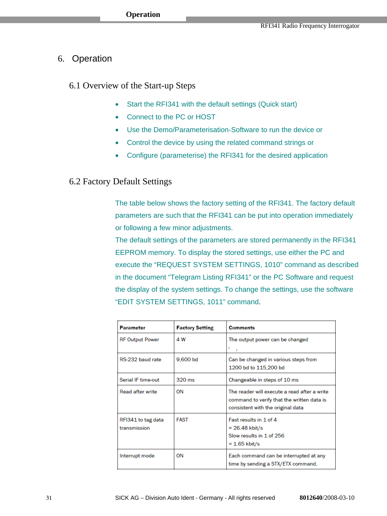   RFI341 Radio Frequency Interrogator31  SICK AG − Division Auto Ident - Germany - All rights reserved 8012640/2008-03-106.  Operation6.1 Overview of the Start-up Steps•  Start the RFI341 with the default settings (Quick start)•  Connect to the PC or HOST•  Use the Demo/Parameterisation-Software to run the device or•  Control the device by using the related command strings or•  Configure (parameterise) the RFI341 for the desired application6.2 Factory Default SettingsThe table below shows the factory setting of the RFI341. The factory defaultparameters are such that the RFI341 can be put into operation immediatelyor following a few minor adjustments.The default settings of the parameters are stored permanently in the RFI341EEPROM memory. To display the stored settings, use either the PC andexecute the “REQUEST SYSTEM SETTINGS, 1010” command as describedin the document “Telegram Listing RFI341” or the PC Software and requestthe display of the system settings. To change the settings, use the software“EDIT SYSTEM SETTINGS, 1011” command.Operation
