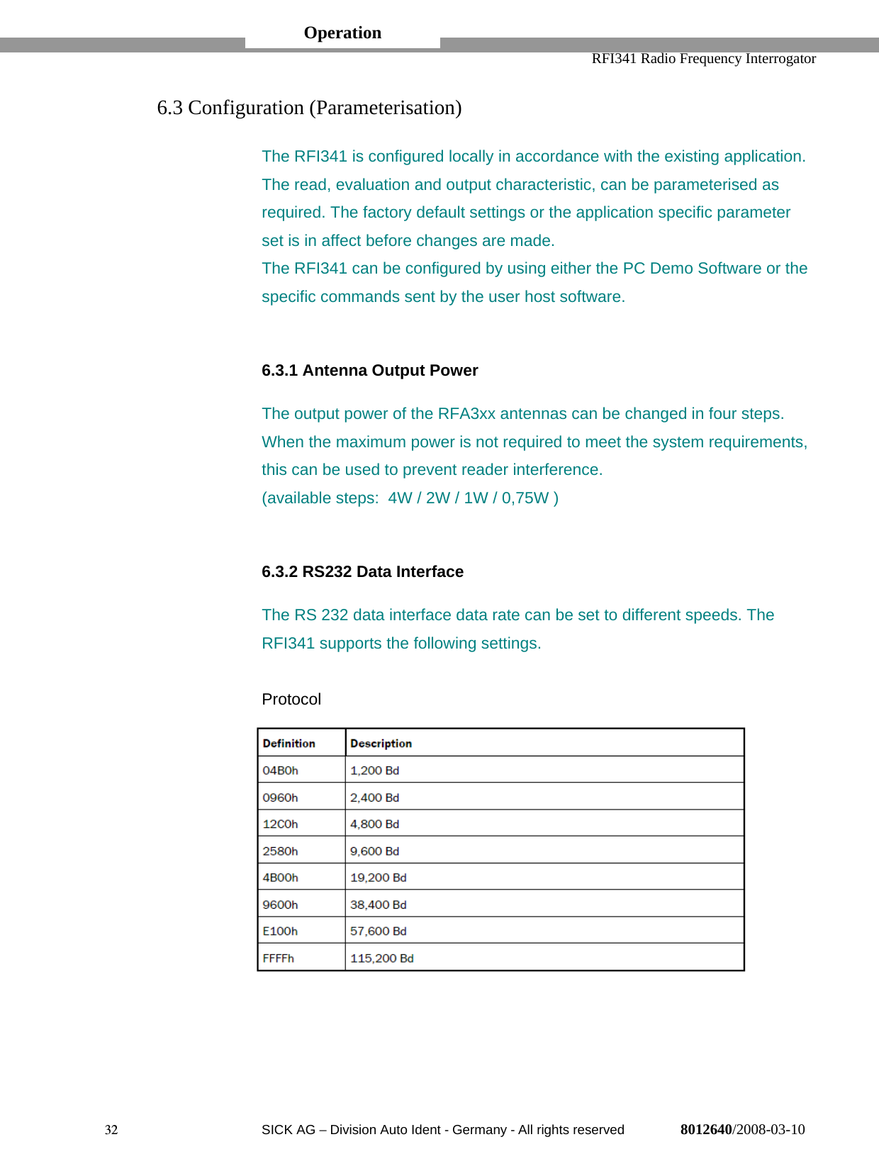   RFI341 Radio Frequency Interrogator32  SICK AG − Division Auto Ident - Germany - All rights reserved 8012640/2008-03-106.3 Configuration (Parameterisation)The RFI341 is configured locally in accordance with the existing application.The read, evaluation and output characteristic, can be parameterised asrequired. The factory default settings or the application specific parameterset is in affect before changes are made.The RFI341 can be configured by using either the PC Demo Software or thespecific commands sent by the user host software.6.3.1 Antenna Output PowerThe output power of the RFA3xx antennas can be changed in four steps.When the maximum power is not required to meet the system requirements,this can be used to prevent reader interference.(available steps:  4W / 2W / 1W / 0,75W )6.3.2 RS232 Data InterfaceThe RS 232 data interface data rate can be set to different speeds. TheRFI341 supports the following settings.ProtocolOperation