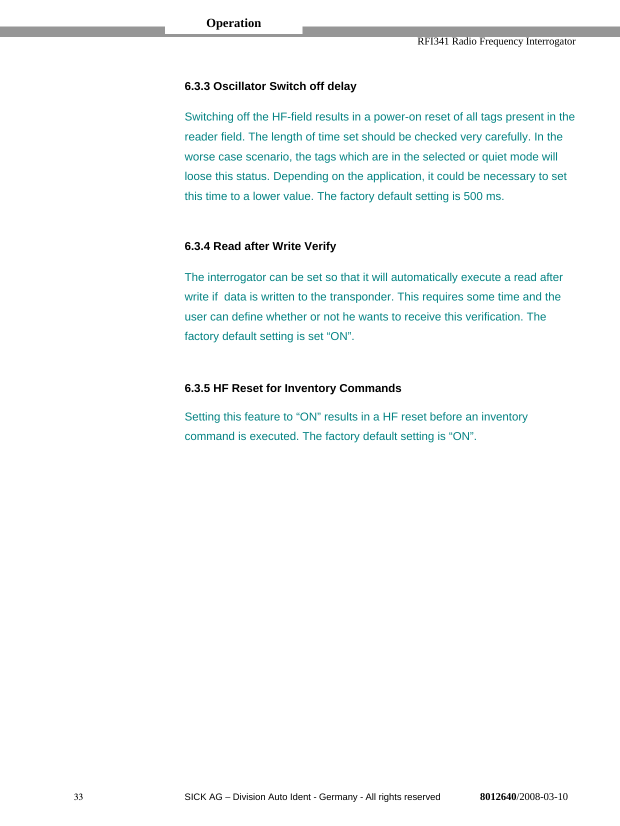  RFI341 Radio Frequency Interrogator33  SICK AG − Division Auto Ident - Germany - All rights reserved 8012640/2008-03-106.3.3 Oscillator Switch off delaySwitching off the HF-field results in a power-on reset of all tags present in thereader field. The length of time set should be checked very carefully. In theworse case scenario, the tags which are in the selected or quiet mode willloose this status. Depending on the application, it could be necessary to setthis time to a lower value. The factory default setting is 500 ms.6.3.4 Read after Write VerifyThe interrogator can be set so that it will automatically execute a read afterwrite if  data is written to the transponder. This requires some time and theuser can define whether or not he wants to receive this verification. Thefactory default setting is set “ON”.6.3.5 HF Reset for Inventory CommandsSetting this feature to “ON” results in a HF reset before an inventorycommand is executed. The factory default setting is “ON”.Operation
