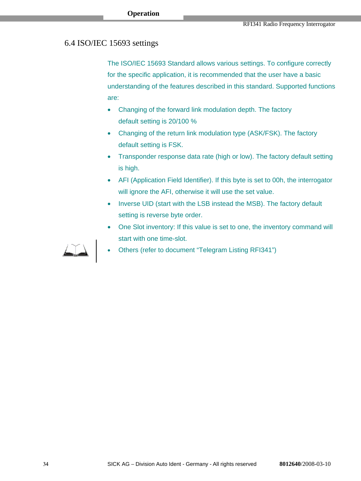   RFI341 Radio Frequency Interrogator34  SICK AG − Division Auto Ident - Germany - All rights reserved 8012640/2008-03-106.4 ISO/IEC 15693 settingsThe ISO/IEC 15693 Standard allows various settings. To configure correctlyfor the specific application, it is recommended that the user have a basicunderstanding of the features described in this standard. Supported functionsare:•  Changing of the forward link modulation depth. The factorydefault setting is 20/100 %•  Changing of the return link modulation type (ASK/FSK). The factorydefault setting is FSK.•  Transponder response data rate (high or low). The factory default settingis high.•  AFI (Application Field Identifier). If this byte is set to 00h, the interrogatorwill ignore the AFI, otherwise it will use the set value.•  Inverse UID (start with the LSB instead the MSB). The factory defaultsetting is reverse byte order.•  One Slot inventory: If this value is set to one, the inventory command willstart with one time-slot.• Others (refer to document “Telegram Listing RFI341”)Operation