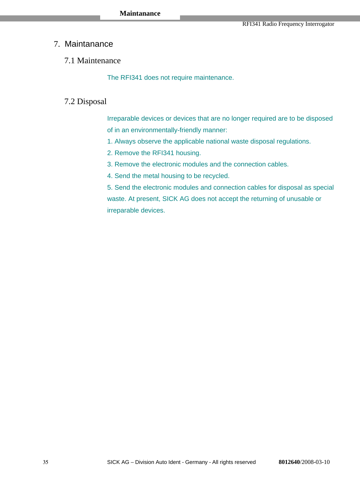   RFI341 Radio Frequency Interrogator35  SICK AG − Division Auto Ident - Germany - All rights reserved 8012640/2008-03-107. Maintanance7.1 MaintenanceThe RFI341 does not require maintenance.7.2 DisposalIrreparable devices or devices that are no longer required are to be disposedof in an environmentally-friendly manner:1. Always observe the applicable national waste disposal regulations.2. Remove the RFI341 housing.3. Remove the electronic modules and the connection cables.4. Send the metal housing to be recycled.5. Send the electronic modules and connection cables for disposal as specialwaste. At present, SICK AG does not accept the returning of unusable orirreparable devices.Maintanance