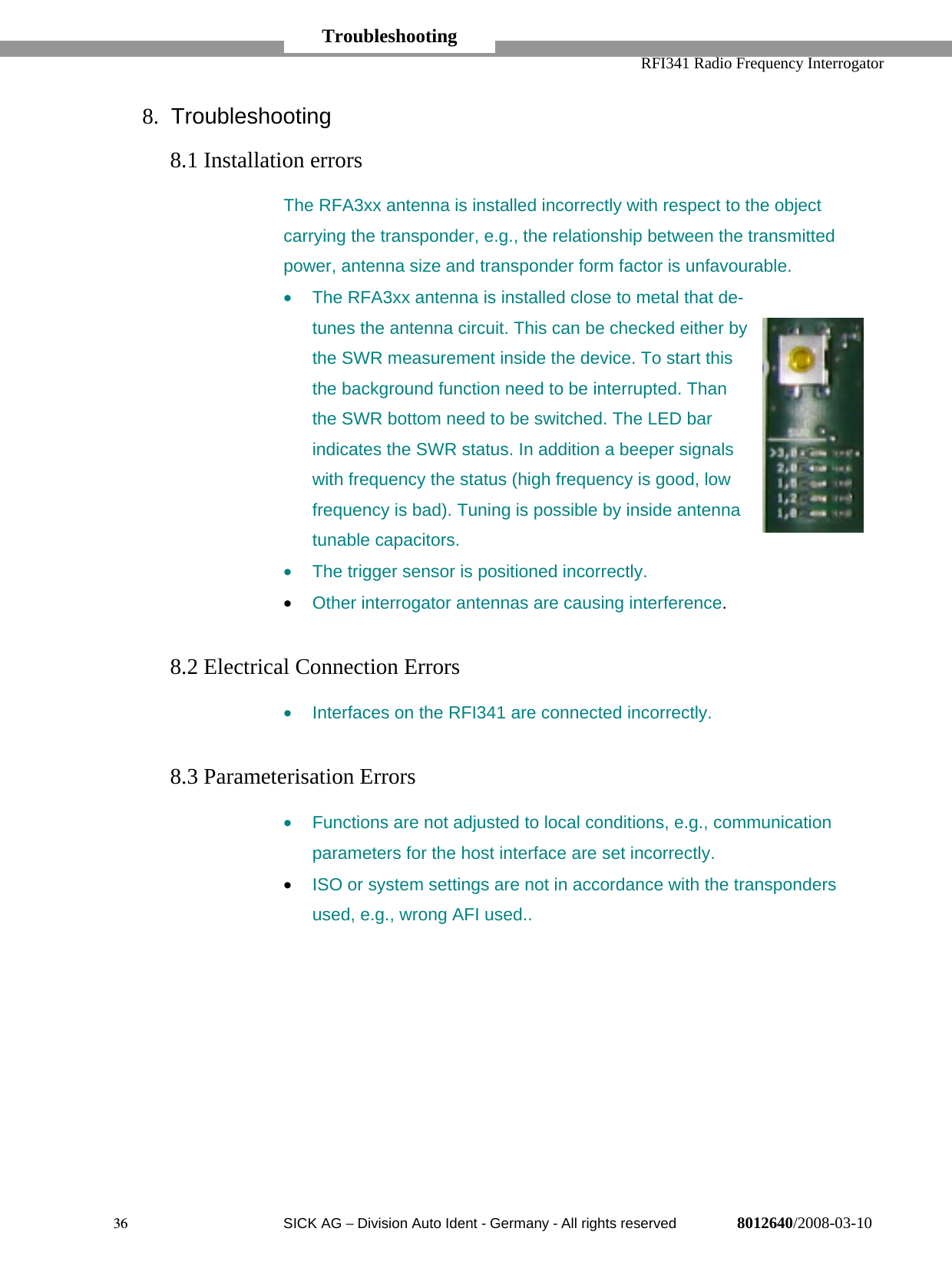   RFI341 Radio Frequency Interrogator36  SICK AG − Division Auto Ident - Germany - All rights reserved 8012640/2008-03-108. Troubleshooting8.1 Installation errorsThe RFA3xx antenna is installed incorrectly with respect to the objectcarrying the transponder, e.g., the relationship between the transmittedpower, antenna size and transponder form factor is unfavourable.•  The RFA3xx antenna is installed close to metal that de-tunes the antenna circuit. This can be checked either bythe SWR measurement inside the device. To start thisthe background function need to be interrupted. Thanthe SWR bottom need to be switched. The LED barindicates the SWR status. In addition a beeper signalswith frequency the status (high frequency is good, lowfrequency is bad). Tuning is possible by inside antennatunable capacitors.•  The trigger sensor is positioned incorrectly.• Other interrogator antennas are causing interference.8.2 Electrical Connection Errors•  Interfaces on the RFI341 are connected incorrectly.8.3 Parameterisation Errors•  Functions are not adjusted to local conditions, e.g., communicationparameters for the host interface are set incorrectly.• ISO or system settings are not in accordance with the transpondersused, e.g., wrong AFI used..Troubleshooting