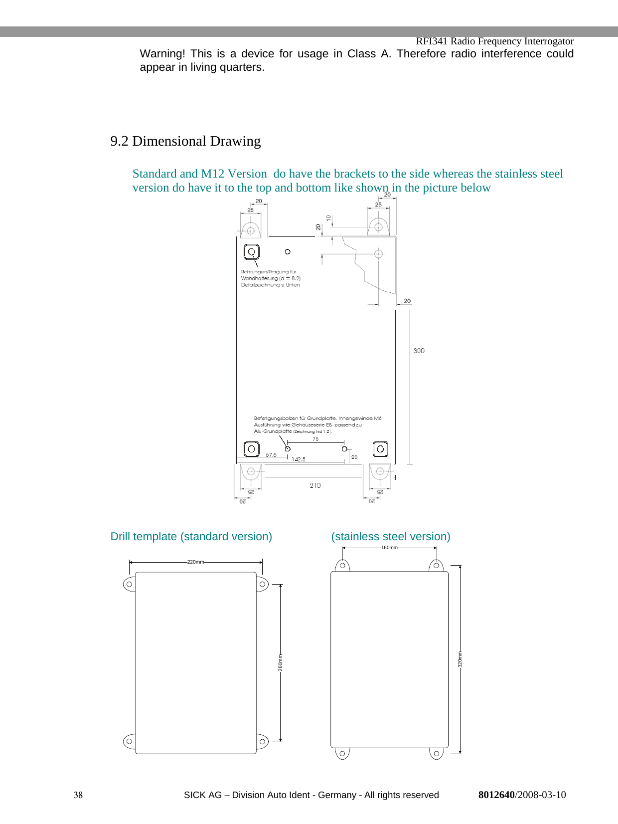   RFI341 Radio Frequency Interrogator38  SICK AG − Division Auto Ident - Germany - All rights reserved 8012640/2008-03-10Warning! This is a device for usage in Class A. Therefore radio interference couldappear in living quarters.9.2 Dimensional DrawingStandard and M12 Version  do have the brackets to the side whereas the stainless steelversion do have it to the top and bottom like shown in the picture belowDrill template (standard version) (stainless steel version)220mm260mm160mm320mm