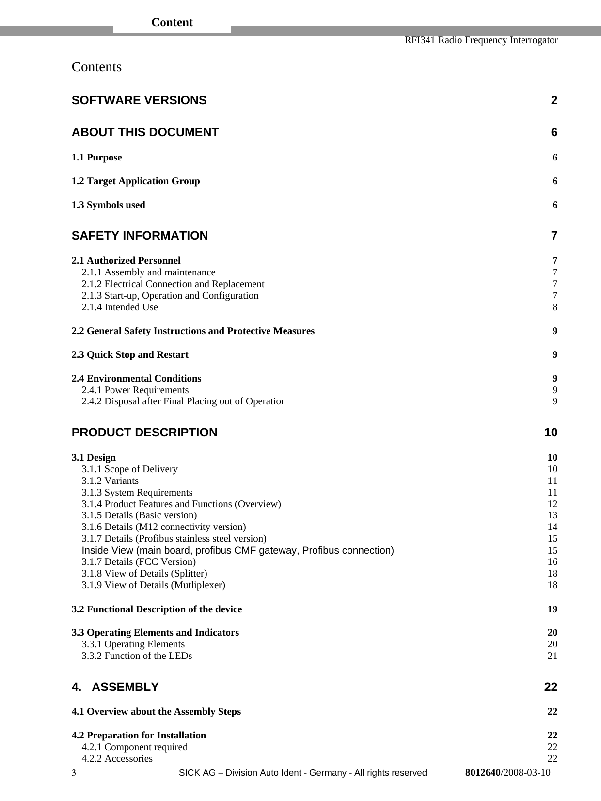   RFI341 Radio Frequency Interrogator3  SICK AG − Division Auto Ident - Germany - All rights reserved 8012640/2008-03-10ContentsSOFTWARE VERSIONS 2ABOUT THIS DOCUMENT 61.1 Purpose 61.2 Target Application Group 61.3 Symbols used 6SAFETY INFORMATION 72.1 Authorized Personnel 72.1.1 Assembly and maintenance 72.1.2 Electrical Connection and Replacement 72.1.3 Start-up, Operation and Configuration 72.1.4 Intended Use 82.2 General Safety Instructions and Protective Measures 92.3 Quick Stop and Restart 92.4 Environmental Conditions 92.4.1 Power Requirements 92.4.2 Disposal after Final Placing out of Operation 9PRODUCT DESCRIPTION 103.1 Design 103.1.1 Scope of Delivery 103.1.2 Variants 113.1.3 System Requirements 113.1.4 Product Features and Functions (Overview) 123.1.5 Details (Basic version) 133.1.6 Details (M12 connectivity version) 143.1.7 Details (Profibus stainless steel version) 15Inside View (main board, profibus CMF gateway, Profibus connection) 153.1.7 Details (FCC Version) 163.1.8 View of Details (Splitter) 183.1.9 View of Details (Mutliplexer) 183.2 Functional Description of the device 193.3 Operating Elements and Indicators 203.3.1 Operating Elements 203.3.2 Function of the LEDs 214. ASSEMBLY 224.1 Overview about the Assembly Steps 224.2 Preparation for Installation 224.2.1 Component required 224.2.2 Accessories 22Content