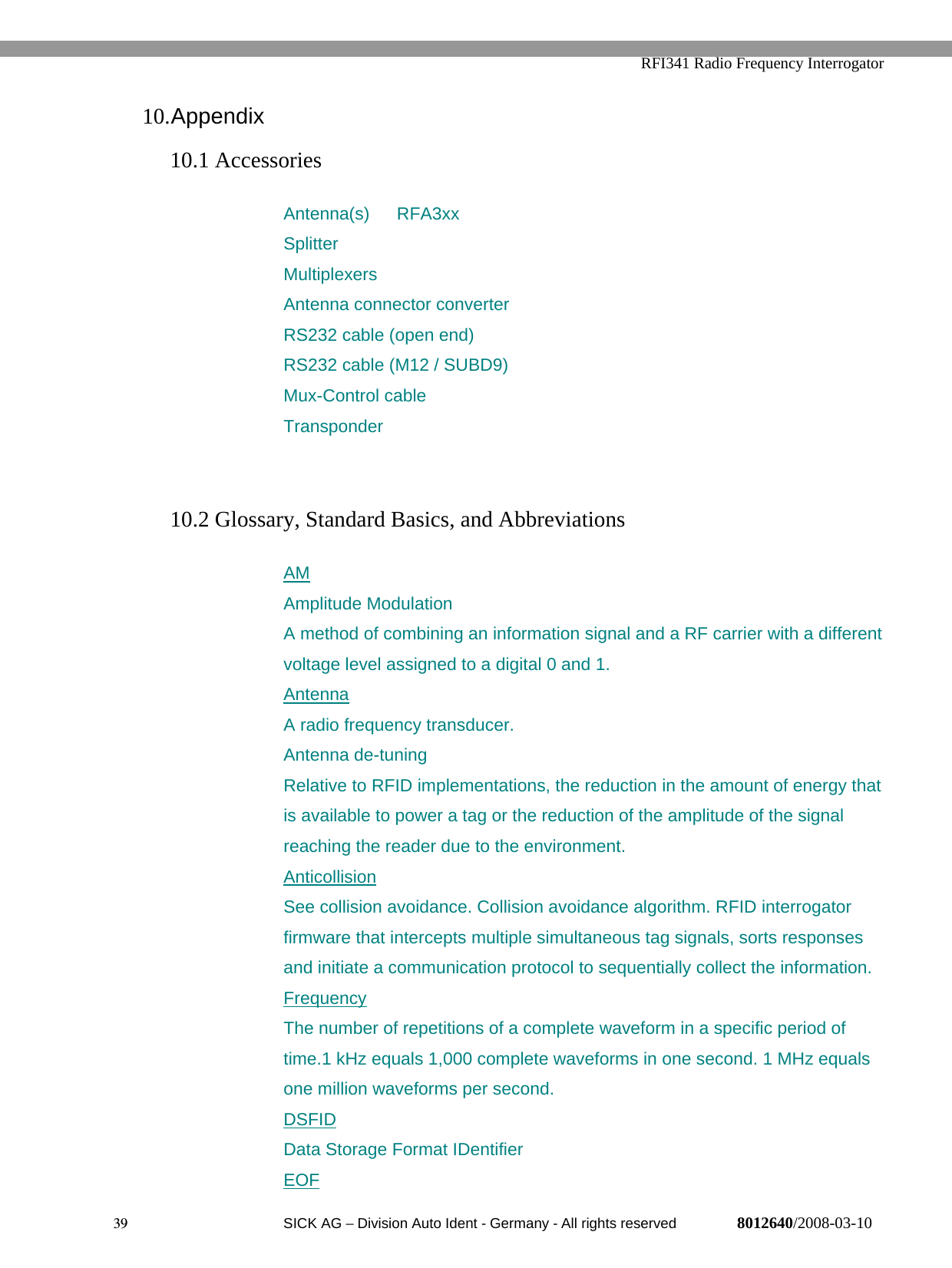   RFI341 Radio Frequency Interrogator39  SICK AG − Division Auto Ident - Germany - All rights reserved 8012640/2008-03-1010. Appendix10.1 AccessoriesAntenna(s) RFA3xxSplitterMultiplexersAntenna connector converterRS232 cable (open end)RS232 cable (M12 / SUBD9)Mux-Control cableTransponder10.2 Glossary, Standard Basics, and AbbreviationsAMAmplitude ModulationA method of combining an information signal and a RF carrier with a differentvoltage level assigned to a digital 0 and 1.AntennaA radio frequency transducer.Antenna de-tuningRelative to RFID implementations, the reduction in the amount of energy thatis available to power a tag or the reduction of the amplitude of the signalreaching the reader due to the environment.AnticollisionSee collision avoidance. Collision avoidance algorithm. RFID interrogatorfirmware that intercepts multiple simultaneous tag signals, sorts responsesand initiate a communication protocol to sequentially collect the information.FrequencyThe number of repetitions of a complete waveform in a specific period oftime.1 kHz equals 1,000 complete waveforms in one second. 1 MHz equalsone million waveforms per second.DSFIDData Storage Format IDentifierEOF