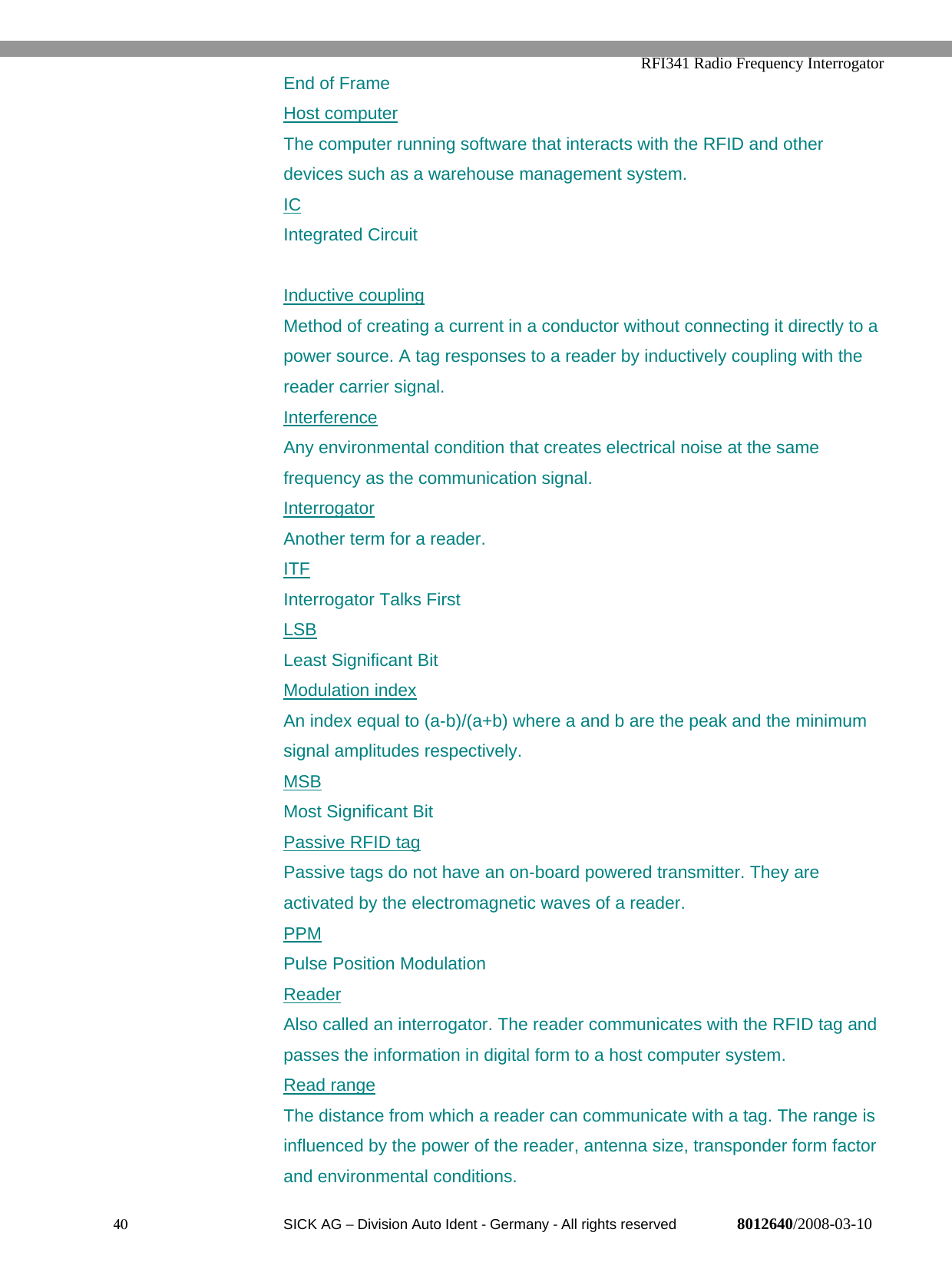   RFI341 Radio Frequency Interrogator40  SICK AG − Division Auto Ident - Germany - All rights reserved 8012640/2008-03-10End of FrameHost computerThe computer running software that interacts with the RFID and otherdevices such as a warehouse management system.ICIntegrated CircuitInductive couplingMethod of creating a current in a conductor without connecting it directly to apower source. A tag responses to a reader by inductively coupling with thereader carrier signal.InterferenceAny environmental condition that creates electrical noise at the samefrequency as the communication signal.InterrogatorAnother term for a reader.ITFInterrogator Talks FirstLSBLeast Significant BitModulation indexAn index equal to (a-b)/(a+b) where a and b are the peak and the minimumsignal amplitudes respectively.MSBMost Significant BitPassive RFID tagPassive tags do not have an on-board powered transmitter. They areactivated by the electromagnetic waves of a reader.PPMPulse Position ModulationReaderAlso called an interrogator. The reader communicates with the RFID tag andpasses the information in digital form to a host computer system.Read rangeThe distance from which a reader can communicate with a tag. The range isinfluenced by the power of the reader, antenna size, transponder form factorand environmental conditions.