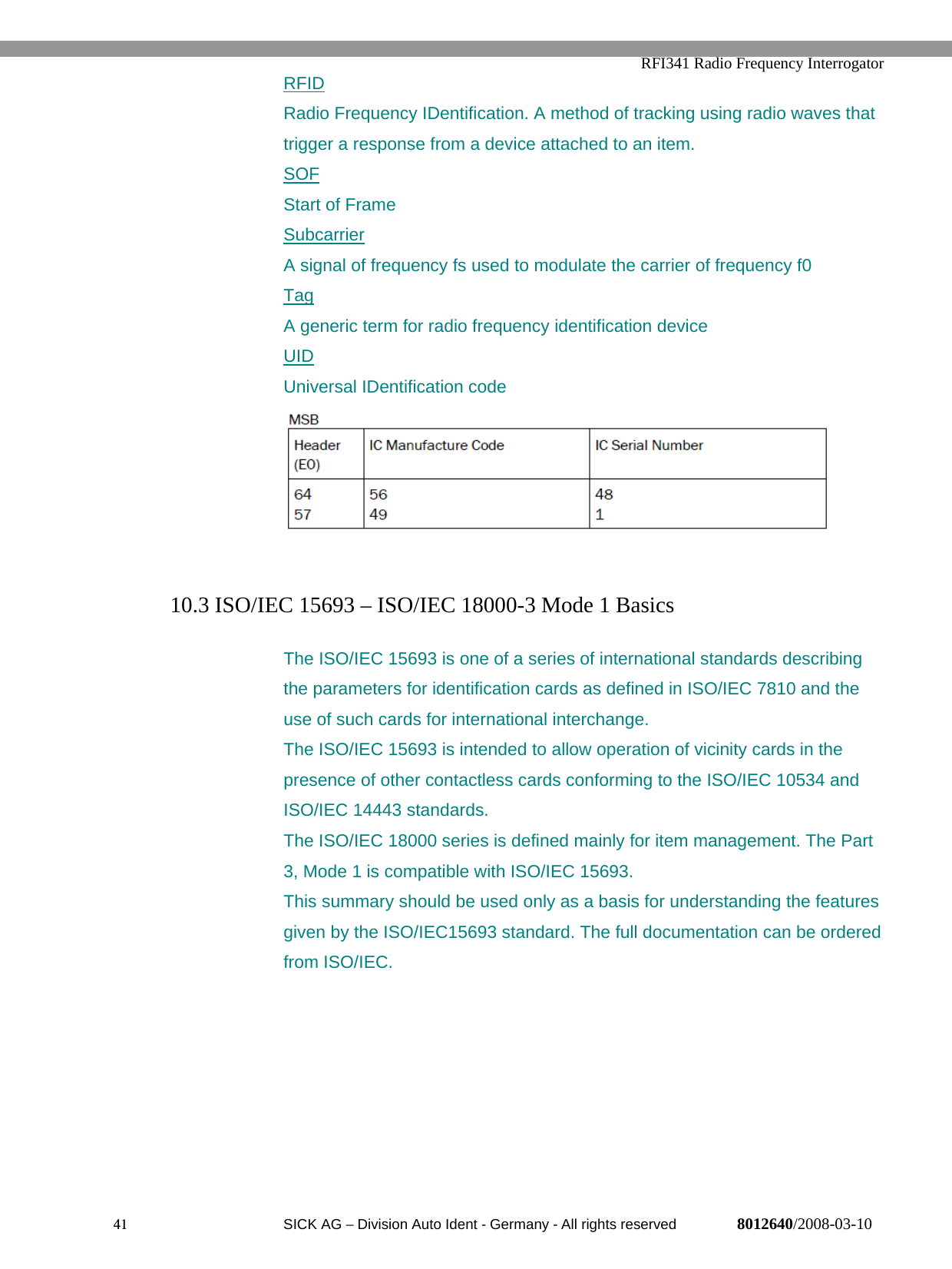  RFI341 Radio Frequency Interrogator41  SICK AG − Division Auto Ident - Germany - All rights reserved 8012640/2008-03-10RFIDRadio Frequency IDentification. A method of tracking using radio waves thattrigger a response from a device attached to an item.SOFStart of FrameSubcarrierA signal of frequency fs used to modulate the carrier of frequency f0TagA generic term for radio frequency identification deviceUIDUniversal IDentification code10.3 ISO/IEC 15693 – ISO/IEC 18000-3 Mode 1 BasicsThe ISO/IEC 15693 is one of a series of international standards describingthe parameters for identification cards as defined in ISO/IEC 7810 and theuse of such cards for international interchange.The ISO/IEC 15693 is intended to allow operation of vicinity cards in thepresence of other contactless cards conforming to the ISO/IEC 10534 andISO/IEC 14443 standards.The ISO/IEC 18000 series is defined mainly for item management. The Part3, Mode 1 is compatible with ISO/IEC 15693.This summary should be used only as a basis for understanding the featuresgiven by the ISO/IEC15693 standard. The full documentation can be orderedfrom ISO/IEC.