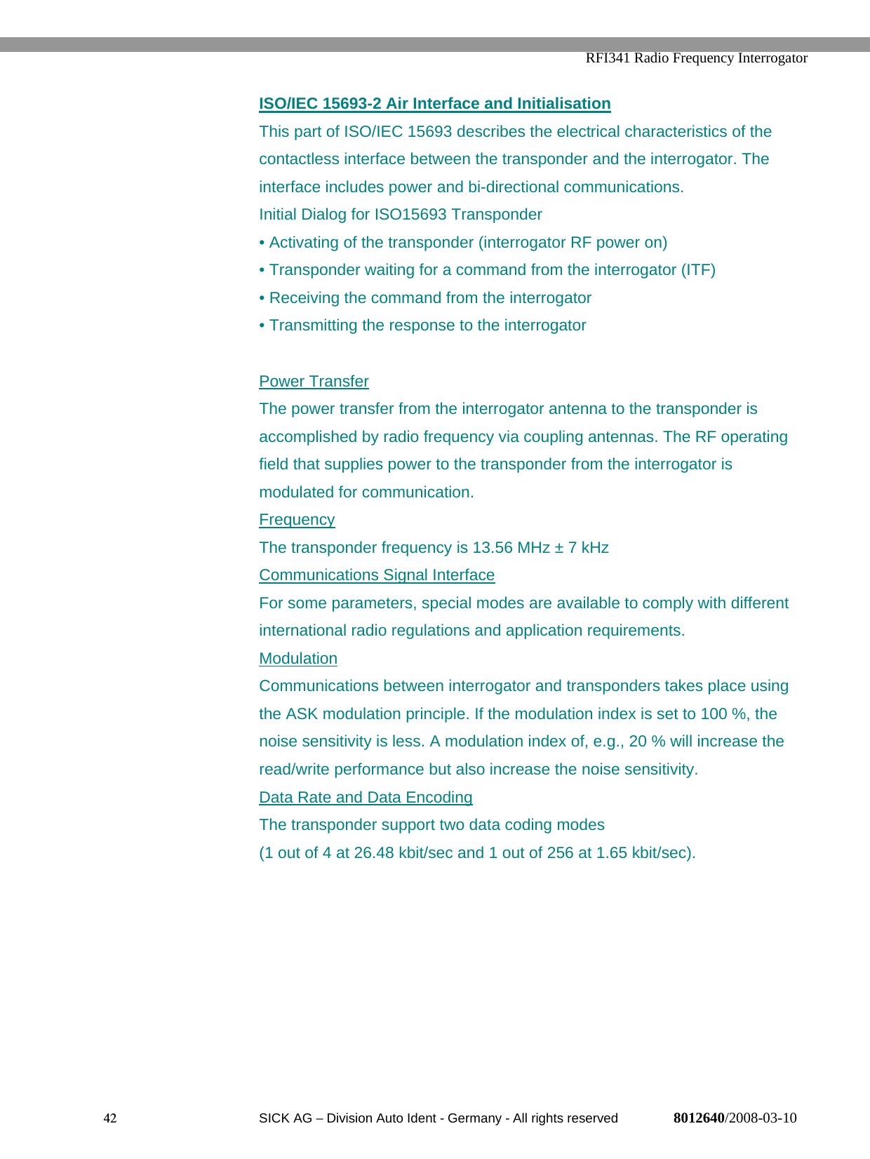   RFI341 Radio Frequency Interrogator42  SICK AG − Division Auto Ident - Germany - All rights reserved 8012640/2008-03-10ISO/IEC 15693-2 Air Interface and InitialisationThis part of ISO/IEC 15693 describes the electrical characteristics of thecontactless interface between the transponder and the interrogator. Theinterface includes power and bi-directional communications.Initial Dialog for ISO15693 Transponder• Activating of the transponder (interrogator RF power on)• Transponder waiting for a command from the interrogator (ITF)• Receiving the command from the interrogator• Transmitting the response to the interrogatorPower TransferThe power transfer from the interrogator antenna to the transponder isaccomplished by radio frequency via coupling antennas. The RF operatingfield that supplies power to the transponder from the interrogator ismodulated for communication.FrequencyThe transponder frequency is 13.56 MHz ± 7 kHzCommunications Signal InterfaceFor some parameters, special modes are available to comply with differentinternational radio regulations and application requirements.ModulationCommunications between interrogator and transponders takes place usingthe ASK modulation principle. If the modulation index is set to 100 %, thenoise sensitivity is less. A modulation index of, e.g., 20 % will increase theread/write performance but also increase the noise sensitivity.Data Rate and Data EncodingThe transponder support two data coding modes(1 out of 4 at 26.48 kbit/sec and 1 out of 256 at 1.65 kbit/sec).