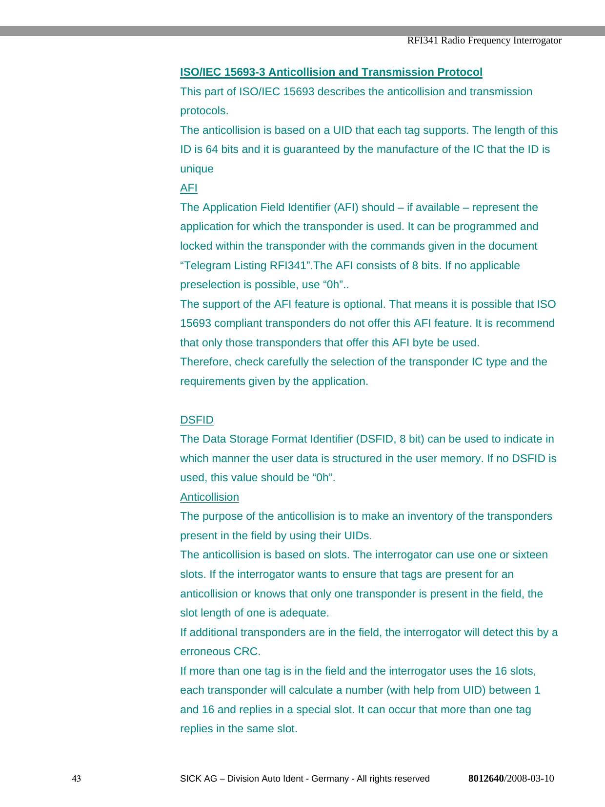   RFI341 Radio Frequency Interrogator43  SICK AG − Division Auto Ident - Germany - All rights reserved 8012640/2008-03-10ISO/IEC 15693-3 Anticollision and Transmission ProtocolThis part of ISO/IEC 15693 describes the anticollision and transmissionprotocols.The anticollision is based on a UID that each tag supports. The length of thisID is 64 bits and it is guaranteed by the manufacture of the IC that the ID isuniqueAFIThe Application Field Identifier (AFI) should – if available – represent theapplication for which the transponder is used. It can be programmed andlocked within the transponder with the commands given in the document“Telegram Listing RFI341”.The AFI consists of 8 bits. If no applicablepreselection is possible, use “0h”..The support of the AFI feature is optional. That means it is possible that ISO15693 compliant transponders do not offer this AFI feature. It is recommendthat only those transponders that offer this AFI byte be used.Therefore, check carefully the selection of the transponder IC type and therequirements given by the application.DSFIDThe Data Storage Format Identifier (DSFID, 8 bit) can be used to indicate inwhich manner the user data is structured in the user memory. If no DSFID isused, this value should be “0h”.AnticollisionThe purpose of the anticollision is to make an inventory of the transponderspresent in the field by using their UIDs.The anticollision is based on slots. The interrogator can use one or sixteenslots. If the interrogator wants to ensure that tags are present for ananticollision or knows that only one transponder is present in the field, theslot length of one is adequate.If additional transponders are in the field, the interrogator will detect this by aerroneous CRC.If more than one tag is in the field and the interrogator uses the 16 slots,each transponder will calculate a number (with help from UID) between 1and 16 and replies in a special slot. It can occur that more than one tagreplies in the same slot.