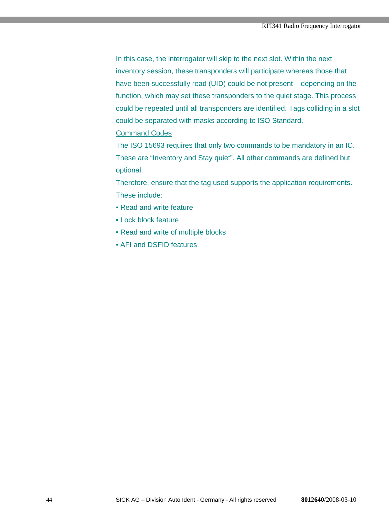   RFI341 Radio Frequency Interrogator44  SICK AG − Division Auto Ident - Germany - All rights reserved 8012640/2008-03-10In this case, the interrogator will skip to the next slot. Within the nextinventory session, these transponders will participate whereas those thathave been successfully read (UID) could be not present – depending on thefunction, which may set these transponders to the quiet stage. This processcould be repeated until all transponders are identified. Tags colliding in a slotcould be separated with masks according to ISO Standard.Command CodesThe ISO 15693 requires that only two commands to be mandatory in an IC.These are “Inventory and Stay quiet”. All other commands are defined butoptional.Therefore, ensure that the tag used supports the application requirements.These include:• Read and write feature• Lock block feature• Read and write of multiple blocks• AFI and DSFID features
