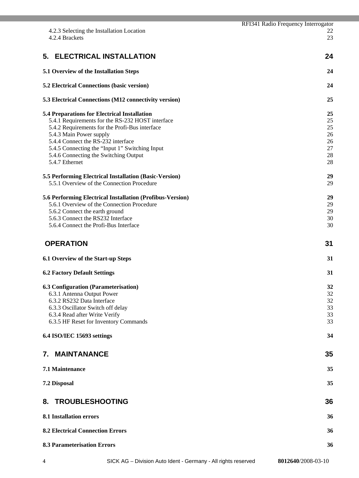   RFI341 Radio Frequency Interrogator4  SICK AG − Division Auto Ident - Germany - All rights reserved 8012640/2008-03-104.2.3 Selecting the Installation Location 224.2.4 Brackets 235. ELECTRICAL INSTALLATION 245.1 Overview of the Installation Steps 245.2 Electrical Connections (basic version) 245.3 Electrical Connections (M12 connectivity version) 255.4 Preparations for Electrical Installation 255.4.1 Requirements for the RS-232 HOST interface 255.4.2 Requirements for the Profi-Bus interface 255.4.3 Main Power supply 265.4.4 Connect the RS-232 interface 265.4.5 Connecting the “Input 1” Switching Input 275.4.6 Connecting the Switching Output 285.4.7 Ethernet 285.5 Performing Electrical Installation (Basic-Version) 295.5.1 Overview of the Connection Procedure 295.6 Performing Electrical Installation (Profibus-Version) 295.6.1 Overview of the Connection Procedure 295.6.2 Connect the earth ground 295.6.3 Connect the RS232 Interface 305.6.4 Connect the Profi-Bus Interface 30 OPERATION 316.1 Overview of the Start-up Steps 316.2 Factory Default Settings 316.3 Configuration (Parameterisation) 326.3.1 Antenna Output Power 326.3.2 RS232 Data Interface 326.3.3 Oscillator Switch off delay 336.3.4 Read after Write Verify 336.3.5 HF Reset for Inventory Commands 336.4 ISO/IEC 15693 settings 347. MAINTANANCE 357.1 Maintenance 357.2 Disposal 358. TROUBLESHOOTING 368.1 Installation errors 368.2 Electrical Connection Errors 368.3 Parameterisation Errors 36