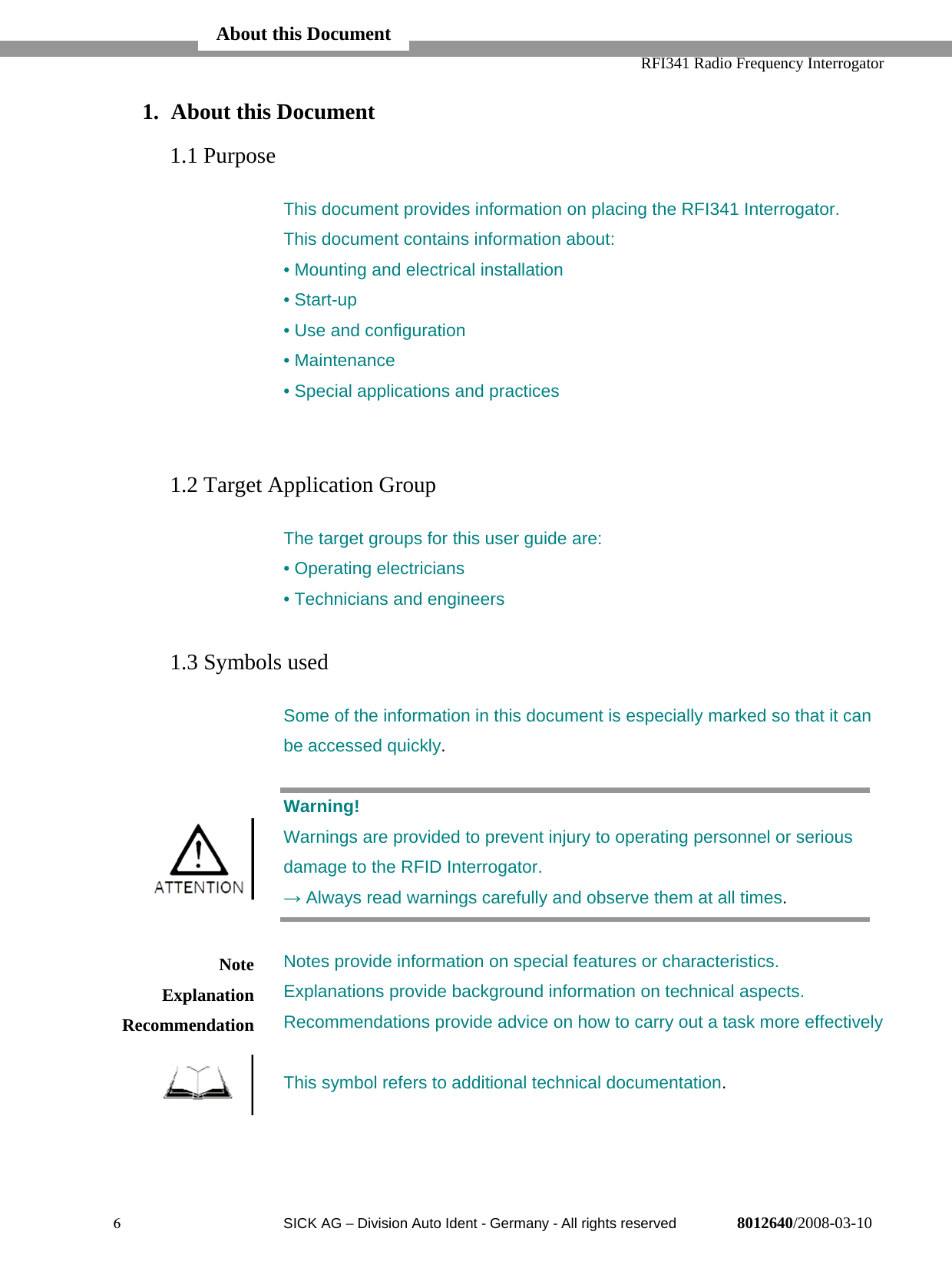   RFI341 Radio Frequency Interrogator6  SICK AG − Division Auto Ident - Germany - All rights reserved 8012640/2008-03-101. About this Document1.1 PurposeThis document provides information on placing the RFI341 Interrogator.This document contains information about:• Mounting and electrical installation• Start-up• Use and configuration• Maintenance• Special applications and practices1.2 Target Application GroupThe target groups for this user guide are:• Operating electricians• Technicians and engineers1.3 Symbols usedSome of the information in this document is especially marked so that it canbe accessed quickly.Warning!Warnings are provided to prevent injury to operating personnel or seriousdamage to the RFID Interrogator.→ Always read warnings carefully and observe them at all times.Notes provide information on special features or characteristics.Explanations provide background information on technical aspects.Recommendations provide advice on how to carry out a task more effectivelyThis symbol refers to additional technical documentation.NoteExplanationRecommendationAbout this Document