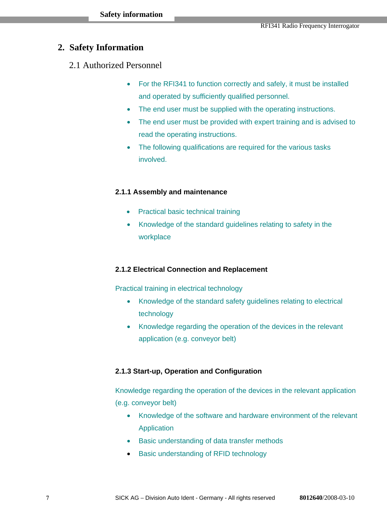   RFI341 Radio Frequency Interrogator7  SICK AG − Division Auto Ident - Germany - All rights reserved 8012640/2008-03-102. Safety Information2.1 Authorized Personnel•  For the RFI341 to function correctly and safely, it must be installedand operated by sufficiently qualified personnel.•  The end user must be supplied with the operating instructions.•  The end user must be provided with expert training and is advised toread the operating instructions.•  The following qualifications are required for the various tasksinvolved.2.1.1 Assembly and maintenance•  Practical basic technical training•  Knowledge of the standard guidelines relating to safety in theworkplace2.1.2 Electrical Connection and ReplacementPractical training in electrical technology•  Knowledge of the standard safety guidelines relating to electricaltechnology•  Knowledge regarding the operation of the devices in the relevantapplication (e.g. conveyor belt)2.1.3 Start-up, Operation and ConfigurationKnowledge regarding the operation of the devices in the relevant application(e.g. conveyor belt)•  Knowledge of the software and hardware environment of the relevantApplication•  Basic understanding of data transfer methods• Basic understanding of RFID technologySafety information