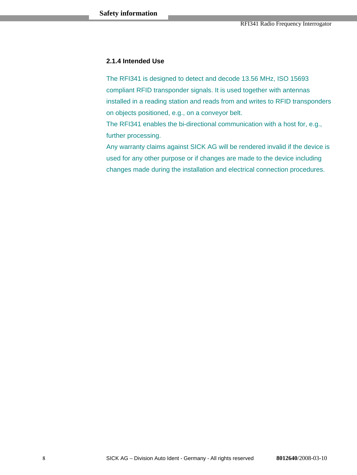   RFI341 Radio Frequency Interrogator8  SICK AG − Division Auto Ident - Germany - All rights reserved 8012640/2008-03-102.1.4 Intended UseThe RFI341 is designed to detect and decode 13.56 MHz, ISO 15693compliant RFID transponder signals. It is used together with antennasinstalled in a reading station and reads from and writes to RFID transponderson objects positioned, e.g., on a conveyor belt.The RFI341 enables the bi-directional communication with a host for, e.g.,further processing.Any warranty claims against SICK AG will be rendered invalid if the device isused for any other purpose or if changes are made to the device includingchanges made during the installation and electrical connection procedures.Safety information