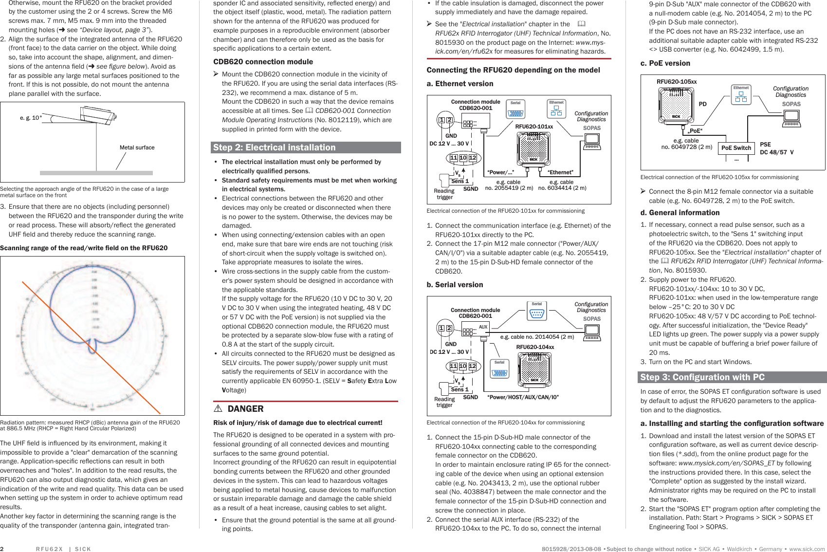 5 ) 8   ;   _  6 , &amp; . 6XEMHFWWRFKDQJHZLWKRXWQRWLFHSICK AGWaldkirchGermanywww.sick.com2Otherwise, mount the RFU620 on the bracket provided by the customer using the 2 or 4 screws. Screw the M6 screws max. 7 mm, M5 max. 9 mm into the threaded mounting holes (- see ´&apos;HYLFHOD\RXWSDJHµ).2.  Align the surface of the integrated antenna of the RFU620 (front face) to the data carrier on the object. While doing so, take into account the shape, alignment, and dimen-VLRQVRIWKHDQWHQQDÀHOG- VHHÀJXUHEHORZ). Avoid as far as possible any large metal surfaces positioned to the front. If this is not possible, do not mount the antenna plane parallel with the surface.e. g. 10°Metal surfaceSelecting the approach angle of the RFU620 in the case of a large metal surface on the front 3.  Ensure that there are no objects (including personnel) between the RFU620 and the transponder during the write RUUHDGSURFHVV7KHVHZLOODEVRUEUHÁHFWWKHJHQHUDWHG8+)ÀHOGDQGWKHUHE\UHGXFHWKHVFDQQLQJUDQJH6FDQQLQJUDQJHRIWKHUHDGZULWHÀHOGRQWKH5)8Radiation pattern: measured RHCP (dBic) antenna gain of the RFU620 at 886.5 MHz (RHCP = Right Hand Circular Polarized)7KH8+)ÀHOGLVLQÁXHQFHGE\LWVHQYLURQPHQWPDNLQJLWimpossible to provide a &quot;clear&quot; demarcation of the scanning UDQJH$SSOLFDWLRQVSHFLÀFUHÁHFWLRQVFDQUHVXOWLQERWKoverreaches and &quot;holes&quot;. In addition to the read results, the RFU620 can also output diagnostic data, which gives an indication of the write and read quality. This data can be used when setting up the system in order to achieve optimum read results.  Another key factor in determining the scanning range is the quality of the transponder (antenna gain, integrated tran- If the cable insulation is damaged, disconnect the power supply immediately and have the damage repaired. &gt;See the &quot;Electrical installation&quot; chapter in the RFU62x RFID Interrogator (UHF) Technical Information, No. 8015930 on the product page on the Internet: ZZZP\VLFNFRPHQUIX[ for measures for eliminating hazards.Connecting the RFU620 depending on the modela. Ethernet versionConnection moduleCDB620-001SOPASSOPASRFU620-101xx12DC 12 V ... 30 VGNDConfigurationDiagnostics“Power/...” “Ethernet”e.g. cable no. 2055419 (2 m)e.g. cable no. 6034414 (2 m)SerialSerial......11 10 12Reading triggerSGNDSens 1VSEthernetEthernetElectrical connection of the RFU620-101xx for commissioning1.  Connect the communication interface (e.g. Ethernet) of the RFU620-101xx directly to the PC.2.  Connect the 17-pin M12 male connector (&quot;Power/AUX/CAN/I/0&quot;) via a suitable adapter cable (e.g. No. 2055419, 2 m) to the 15-pin D-Sub-HD female connector of the CDB620.b. Serial versionConnection moduleCDB620-001 SOPASSOPAS12DC 12 V ... 30 VGNDConfigurationDiagnostics“Power/HOST/AUX/CAN/I0”SerialSerial......RFU620-104xx11 10 12ReadingtriggerSGNDSens 1VSe.g. cable no. 2014054 (2 m)AUXSerialSerialElectrical connection of the RFU620-104xx for commissioning1.  Connect the 15-pin D-Sub-HD male connector of the RFU620-104xx connecting cable to the corresponding female connector on the CDB620. In order to maintain enclosure rating IP 65 for the connect-ing cable of the device when using an optional extension cable (e.g. No. 2043413, 2 m), use the optional rubber seal (No. 4038847) between the male connector and the female connector of the 15-pin D-Sub-HD connection and screw the connection in place.2.  Connect the serial AUX interface (RS-232) of the RFU620-104xx to the PC. To do so, connect the internal VSRQGHU,&amp;DQGDVVRFLDWHGVHQVLWLYLW\UHÁHFWHGHQHUJ\DQGthe object itself (plastic, wood, metal). The radiation pattern shown for the antenna of the RFU620 was produced for example purposes in a reproducible environment (absorber chamber) and can therefore only be used as the basis for VSHFLÀFDSSOLFDWLRQVWRDFHUWDLQH[WHQWCDB620 connection module &gt;Mount the CDB620 connection module in the vicinity of the RFU620. If you are using the serial data interfaces (RS-232), we recommend a max. distance of 5 m.  Mount the CDB620 in such a way that the device remains accessible at all times. See  &amp;&apos;%&amp;RQQHFWLRQModule Operating Instructions (No. 8012119), which are supplied in printed form with the device.Step 2: Electrical installation 7KHHOHFWULFDOLQVWDOODWLRQPXVWRQO\EHSHUIRUPHGE\HOHFWULFDOO\TXDOLÀHGSHUVRQV. 6WDQGDUGVDIHW\UHTXLUHPHQWVPXVWEHPHWZKHQZRUNLQJLQHOHFWULFDOV\VWHPV Electrical connections between the RFU620 and other devices may only be created or disconnected when there is no power to the system. Otherwise, the devices may be damaged. When using connecting/extension cables with an open end, make sure that bare wire ends are not touching (risk of short-circuit when the supply voltage is switched on). Take appropriate measures to isolate the wires. Wire cross-sections in the supply cable from the custom-er&apos;s power system should be designed in accordance with the applicable standards.  If the supply voltage for the RFU620 (10 V DC to 30 V, 20 V DC to 30 V when using the integrated heating, 48 V DC or 57 V DC with the PoE version) is not supplied via the optional CDB620 connection module, the RFU620 must be protected by a separate slow-blow fuse with a rating of 0.8 A at the start of the supply circuit. All circuits connected to the RFU620 must be designed as SELV circuits. The power supply/power supply unit must satisfy the requirements of SELV in accordance with the currently applicable EN 60950-1. (SELV = Safety Extra Low Voltage) aDANGERRisk of injury/risk of damage due to electrical current!The RFU620 is designed to be operated in a system with pro-fessional grounding of all connected devices and mounting surfaces to the same ground potential.  Incorrect grounding of the RFU620 can result in equipotential bonding currents between the RFU620 and other grounded devices in the system. This can lead to hazardous voltages being applied to metal housing, cause devices to malfunction or sustain irreparable damage and damage the cable shield as a result of a heat increase, causing cables to set alight. Ensure that the ground potential is the same at all ground-ing points. 9-pin D-Sub &quot;AUX&quot; male connector of the CDB620 with a null-modem cable (e.g. No. 2014054, 2 m) to the PC (9-pin D-Sub male connector).  If the PC does not have an RS-232 interface, use an additional suitable adapter cable with integrated RS-232 &lt;&gt; USB converter (e.g. No. 6042499, 1.5 m).c. PoE version„PoE“SOPASSOPASConfigurationDiagnosticse.g. cable no. 6049728 (2 m)RFU620-105xxPoE Switch...DC 48/57  VPSEPDEthernetEthernetElectrical connection of the RFU620-105xx for commissioning &gt;Connect the 8-pin M12 female connector via a suitable cable (e.g. No. 6049728, 2 m) to the PoE switch.d. General information1.  If necessary, connect a read pulse sensor, such as a photoelectric switch, to the &quot;Sens 1&quot; switching input of the RFU620 via the CDB620. Does not apply to RFU620-105xx. See the &quot;Electrical installation&quot; chapter of the  RFU62x RFID Interrogator (UHF) Technical Information, No. 8015930.2.  Supply power to the RFU620. RFU620-101xx/-104xx: 10 to 30 V DC,  RFU620-101xx: when used in the low-temperature range below –25°C: 20 to 30 V DC RFU620-105xx: 48 V/57 V DC according to PoE technol-ogy. After successful initialization, the &quot;Device Ready&quot; LED lights up green. The power supply via a power supply unit must be capable of buffering a brief power failure of 20 ms. 3.  Turn on the PC and start Windows.6WHS&amp;RQÀJXUDWLRQZLWK3&amp;,QFDVHRIHUURUWKH623$6(7FRQÀJXUDWLRQVRIWZDUHLVXVHGby default to adjust the RFU620 parameters to the applica-tion and to the diagnostics. a. ,QVWDOOLQJDQGVWDUWLQJWKHFRQÀJXUDWLRQVRIWZDUH1.  Download and install the latest version of the SOPAS ET FRQÀJXUDWLRQVRIWZDUHDVZHOODVFXUUHQWGHYLFHGHVFULS-WLRQÀOHVVGGIURPWKHRQOLQHSURGXFWSDJHIRUWKHsoftware: ZZZP\VLFNFRPHQ623$6B(7by following the instructions provided there. In this case, select the &quot;Complete&quot; option as suggested by the install wizard. Administrator rights may be required on the PC to install the software.2.  Start the &quot;SOPAS ET&quot; program option after completing the installation. Path: Start &gt; Programs &gt; SICK &gt; SOPAS ET Engineering Tool &gt; SOPAS.