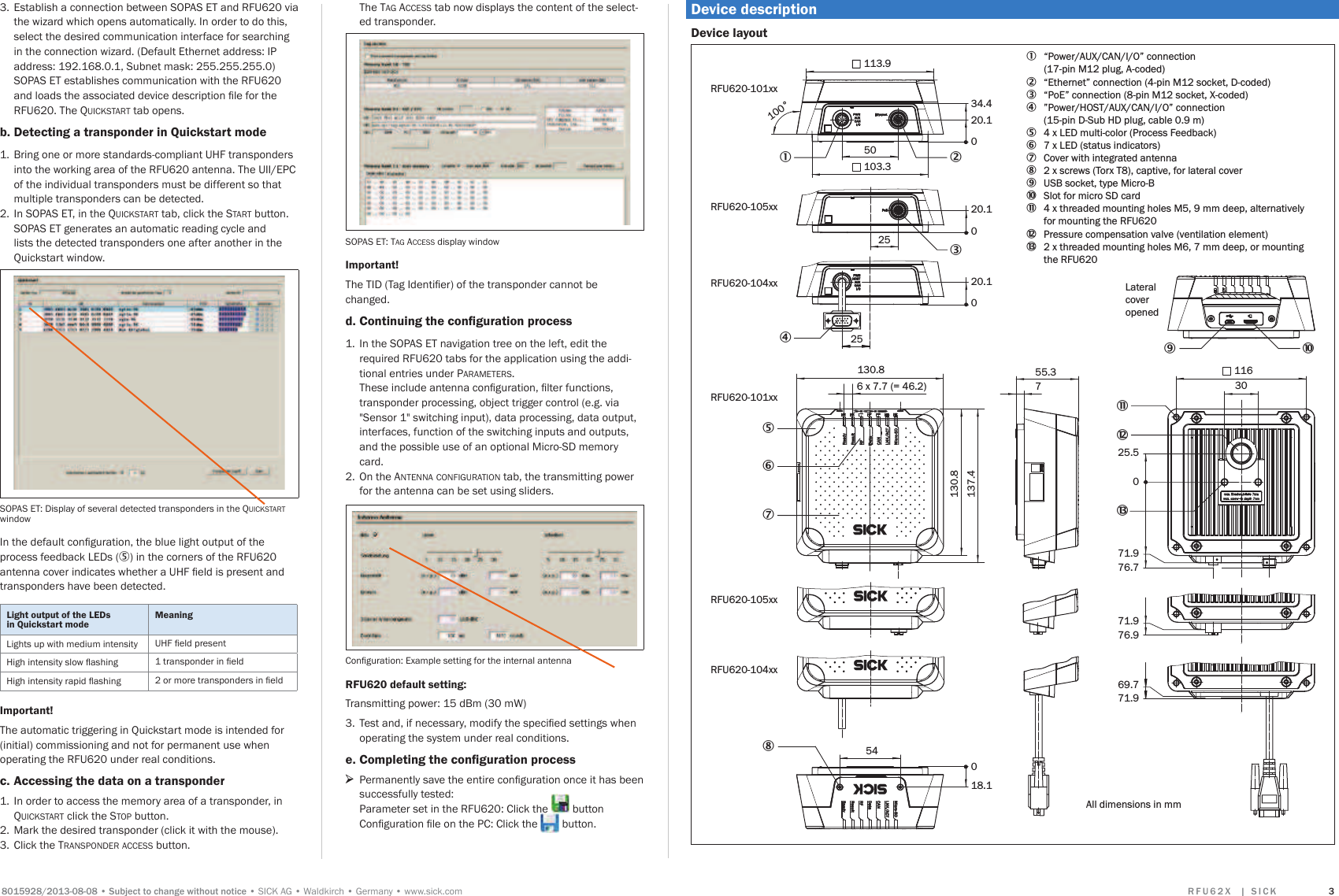 6XEMHFWWRFKDQJHZLWKRXWQRWLFHSICK AGWaldkirchGermanywww.sick.com 5 ) 8   ;   _  6 , &amp; . 33.  Establish a connection between SOPAS ET and RFU620 via the wizard which opens automatically. In order to do this, select the desired communication interface for searching in the connection wizard. (Default Ethernet address: IP address: 192.168.0.1, Subnet mask: 255.255.255.0)   SOPAS ET establishes communication with the RFU620 DQGORDGVWKHDVVRFLDWHGGHYLFHGHVFULSWLRQÀOHIRUWKHRFU620. The QUICKSTART tab opens. b. Detecting a transponder in Quickstart mode 1.  Bring one or more standards-compliant UHF transponders into the working area of the RFU620 antenna. The UII/EPC of the individual transponders must be different so that multiple transponders can be detected. 2.  In SOPAS ET, in the QUICKSTART tab, click the START button. SOPAS ET generates an automatic reading cycle and lists the detected transponders one after another in the Quickstart window.SOPAS ET: Display of several detected transponders in the QUICKSTART window,QWKHGHIDXOWFRQÀJXUDWLRQWKHEOXHOLJKWRXWSXWRIWKHprocess feedback LEDs (5) in the corners of the RFU620 DQWHQQDFRYHULQGLFDWHVZKHWKHUD8+)ÀHOGLVSUHVHQWDQGtransponders have been detected.Light output of the LEDs in Quickstart modeMeaningLights up with medium intensity 8+)ÀHOGSUHVHQW+LJKLQWHQVLW\VORZÁDVKLQJ WUDQVSRQGHULQÀHOG+LJKLQWHQVLW\UDSLGÁDVKLQJ RUPRUHWUDQVSRQGHUVLQÀHOGImportant!The automatic triggering in Quickstart mode is intended for (initial) commissioning and not for permanent use when operating the RFU620 under real conditions. c. Accessing the data on a transponder1.  In order to access the memory area of a transponder, in QUICKSTART click the STOP button.2.  Mark the desired transponder (click it with the mouse). 3.  Click the TRANSPONDER ACCESS button.  The TAG ACCESS tab now displays the content of the select-ed transponder.SOPAS ET: TAG ACCESS display windowImportant!7KH7,&apos;7DJ,GHQWLÀHURIWKHWUDQVSRQGHUFDQQRWEHchanged.d. &amp;RQWLQXLQJWKHFRQÀJXUDWLRQSURFHVV1.  In the SOPAS ET navigation tree on the left, edit the required RFU620 tabs for the application using the addi-tional entries under PARAMETERS.  7KHVHLQFOXGHDQWHQQDFRQÀJXUDWLRQÀOWHUIXQFWLRQVtransponder processing, object trigger control (e.g. via &quot;Sensor 1&quot; switching input), data processing, data output, interfaces, function of the switching inputs and outputs, and the possible use of an optional Micro-SD memory card.2.  On the ANTENNA CONFIGURATION tab, the transmitting power for the antenna can be set using sliders.&amp;RQÀJXUDWLRQ: Example setting for the internal antennaRFU620 default setting: Transmitting power: 15 dBm (30 mW)3.  7HVWDQGLIQHFHVVDU\PRGLI\WKHVSHFLÀHGVHWWLQJVZKHQoperating the system under real conditions.e. &amp;RPSOHWLQJWKHFRQÀJXUDWLRQSURFHVV &gt;3HUPDQHQWO\VDYHWKHHQWLUHFRQÀJXUDWLRQRQFHLWKDVEHHQsuccessfully tested: Parameter set in the RFU620: Click the   button &amp;RQÀJXUDWLRQÀOHRQWKH3&amp;&amp;OLFNWKH  button.Device descriptionDevice layout71.976.969.771.955.37RFU620-101xx RFU620-101xx RFU620-104xx RFU620-105xx RFU620-105xx RFU620-104xx 25.571.976.703011620.102520.1025113.9103.320.134.4050100°All dimensions in mm18.1054130.8137.4130.86 x 7.7 (= 46.2)1348562àâá1 “Power/AUX/CAN/I/O” connection  (17-pin M12 plug, A-coded) 2  “Ethernet” connection (4-pin M12 socket, D-coded)3  “PoE” connection (8-pin M12 socket, X-coded)4 ”Power/HOST/AUX/CAN/I/O” connection   (15-pin D-Sub HD plug, cable 0.9 m)5  4 x LED multi-color (Process Feedback)6   7 x LED (status indicators)7  Cover with integrated antenna8  2 x screws (Torx T8), captive, for lateral cover 9  USB socket, type Micro-Bß  Slot for micro SD cardà  4 x threaded mounting holes M5, 9 mm deep, alternatively   for mounting the RFU620  á  Pressure compensation valve (ventilation element)â  2 x threaded mounting holes M6, 7 mm deep, or mounting   the RFU6209ßLateralcover opened7